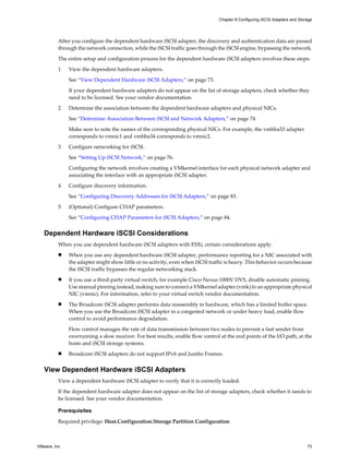After you configure the dependent hardware iSCSI adapter, the discovery and authentication data are passed
through the network connection, while the iSCSI traffic goes through the iSCSI engine, bypassing the network.
The entire setup and configuration process for the dependent hardware iSCSI adapters involves these steps:
1 View the dependent hardware adapters.
See “View Dependent Hardware iSCSI Adapters,” on page 73.
If your dependent hardware adapters do not appear on the list of storage adapters, check whether they
need to be licensed. See your vendor documentation.
2 Determine the association between the dependent hardware adapters and physical NICs.
See “Determine Association Between iSCSI and Network Adapters,” on page 74
Make sure to note the names of the corresponding physical NICs. For example, the vmhba33 adapter
corresponds to vmnic1 and vmhba34 corresponds to vmnic2.
3 Configure networking for iSCSI.
See “Setting Up iSCSI Network,” on page 76.
Configuring the network involves creating a VMkernel interface for each physical network adapter and
associating the interface with an appropriate iSCSI adapter.
4 Configure discovery information.
See “Configuring Discovery Addresses for iSCSI Adapters,” on page 83.
5 (Optional) Configure CHAP parameters.
See “Configuring CHAP Parameters for iSCSI Adapters,” on page 84.
Dependent Hardware iSCSI Considerations
When you use dependent hardware iSCSI adapters with ESXi, certain considerations apply.
n When you use any dependent hardware iSCSI adapter, performance reporting for a NIC associated with
the adapter might show little or no activity, even when iSCSI traffic is heavy. This behavior occurs because
the iSCSI traffic bypasses the regular networking stack.
n If you use a third-party virtual switch, for example Cisco Nexus 1000V DVS, disable automatic pinning.
Use manual pinning instead, making sure to connect a VMkernel adapter (vmk) to an appropriate physical
NIC (vmnic). For information, refer to your virtual switch vendor documentation.
n The Broadcom iSCSI adapter performs data reassembly in hardware, which has a limited buffer space.
When you use the Broadcom iSCSI adapter in a congested network or under heavy load, enable flow
control to avoid performance degradation.
Flow control manages the rate of data transmission between two nodes to prevent a fast sender from
overrunning a slow receiver. For best results, enable flow control at the end points of the I/O path, at the
hosts and iSCSI storage systems.
n Broadcom iSCSI adapters do not support IPv6 and Jumbo Frames.
View Dependent Hardware iSCSI Adapters
View a dependent hardware iSCSI adapter to verify that it is correctly loaded.
If the dependent hardware adapter does not appear on the list of storage adapters, check whether it needs to
be licensed. See your vendor documentation.
Prerequisites
Required privilege: Host.Configuration.Storage Partition Configuration
Chapter 9 Configuring iSCSI Adapters and Storage
VMware, Inc. 73
 