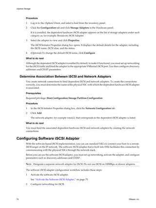 Procedure
1 Log in to the vSphere Client, and select a host from the inventory panel.
2 Click the Configuration tab and click Storage Adapters in the Hardware panel.
If it is installed, the dependent hardware iSCSI adapter appears on the list of storage adapters under such
category as, for example, Broadcom iSCSI Adapter.
3 Select the adapter to view and click Properties.
The iSCSI Initiator Properties dialog box opens. It displays the default details for the adapter, including
the iSCSI name, iSCSI alias, and the status.
4 (Optional) To change the default iSCSI name, click Configure.
What to do next
Although the dependent iSCSI adapter is enabled by default, to make it functional, you must set up networking
for the iSCSI traffic and bind the adapter to the appropriate VMkernel iSCSI port. You then configure discovery
addresses and CHAP parameters.
Determine Association Between iSCSI and Network Adapters
You create network connections to bind dependent iSCSI and network adapters. To create the connections
correctly, you must determine the name of the physical NIC with which the dependent hardware iSCSI adapter
is associated.
Prerequisites
Required privilege: Host.Configuration.Storage Partition Configuration
Procedure
1 In the iSCSI Initiator Properties dialog box, click the Network Configuration tab.
2 Click Add.
The network adapter, for example vmnic2, that corresponds to the dependent iSCSI adapter is listed.
What to do next
You must bind the associated dependent hardware iSCSI and network adapters by creating the network
connections.
Configuring Software iSCSI Adapter
With the software-based iSCSI implementation, you can use standard NICs to connect your host to a remote
iSCSI target on the IP network. The software iSCSI adapter that is built into ESXi facilitates this connection by
communicating with the physical NICs through the network stack.
Before you can use the software iSCSI adapter, you must set up networking, activate the adapter, and configure
parameters such as discovery addresses and CHAP.
NOTE Designate a separate network adapter for iSCSI. Do not use iSCSI on 100Mbps or slower adapters.
The software iSCSI adapter configuration workflow includes these steps:
1 Activate the software iSCSI adapter.
See “Activate the Software iSCSI Adapter,” on page 75.
2 Configure networking for iSCSI.
vSphere Storage
74 VMware, Inc.
 