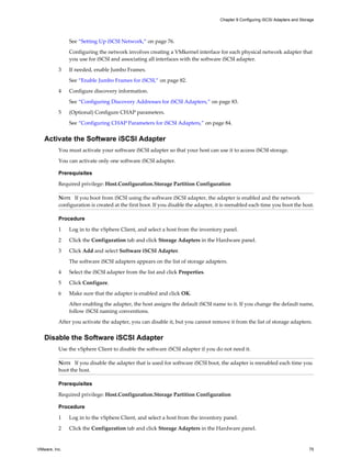 See “Setting Up iSCSI Network,” on page 76.
Configuring the network involves creating a VMkernel interface for each physical network adapter that
you use for iSCSI and associating all interfaces with the software iSCSI adapter.
3 If needed, enable Jumbo Frames.
See “Enable Jumbo Frames for iSCSI,” on page 82.
4 Configure discovery information.
See “Configuring Discovery Addresses for iSCSI Adapters,” on page 83.
5 (Optional) Configure CHAP parameters.
See “Configuring CHAP Parameters for iSCSI Adapters,” on page 84.
Activate the Software iSCSI Adapter
You must activate your software iSCSI adapter so that your host can use it to access iSCSI storage.
You can activate only one software iSCSI adapter.
Prerequisites
Required privilege: Host.Configuration.Storage Partition Configuration
NOTE If you boot from iSCSI using the software iSCSI adapter, the adapter is enabled and the network
configuration is created at the first boot. If you disable the adapter, it is reenabled each time you boot the host.
Procedure
1 Log in to the vSphere Client, and select a host from the inventory panel.
2 Click the Configuration tab and click Storage Adapters in the Hardware panel.
3 Click Add and select Software iSCSI Adapter.
The software iSCSI adapters appears on the list of storage adapters.
4 Select the iSCSI adapter from the list and click Properties.
5 Click Configure.
6 Make sure that the adapter is enabled and click OK.
After enabling the adapter, the host assigns the default iSCSI name to it. If you change the default name,
follow iSCSI naming conventions.
After you activate the adapter, you can disable it, but you cannot remove it from the list of storage adapters.
Disable the Software iSCSI Adapter
Use the vSphere Client to disable the software iSCSI adapter if you do not need it.
NOTE If you disable the adapter that is used for software iSCSI boot, the adapter is reenabled each time you
boot the host.
Prerequisites
Required privilege: Host.Configuration.Storage Partition Configuration
Procedure
1 Log in to the vSphere Client, and select a host from the inventory panel.
2 Click the Configuration tab and click Storage Adapters in the Hardware panel.
Chapter 9 Configuring iSCSI Adapters and Storage
VMware, Inc. 75
 