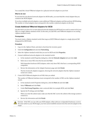You created the virtual VMkernel adapter for a physical network adapter on your host.
What to do next
If your host has one physical network adapter for iSCSI traffic, you must bind the virtual adapter that you
created to the iSCSI adapter.
If you have multiple network adapters, create additional VMkernel adapters and then perform iSCSI binding.
The number of virtual adapters must correspond to the number of physical adapters on the host.
Create Additional VMkernel Adapters for iSCSI
Use this task if you have two or more physical network adapters for iSCSI and you want to connect all of your
NICs to a single vSphere standard switch. In this task, you add NICs and VMkernel adapters to an existing
vSphere standard switch.
Prerequisites
You must create a vSphere standard switch that maps an iSCSI VMkernel adapter to a single physical NIC
designated for iSCSI traffic.
Procedure
1 Log in to the vSphere Client, and select a host from the inventory panel.
2 Click the Configuration tab and click Networking.
3 Select the vSphere standard switch that you use for iSCSI and click Properties.
4 Connect additional network adapters to the standard switch.
a In the standard switch Properties dialog box, click the Network Adapters tab and click Add.
b Select one or more NICs from the list and click Next.
With dependent hardware iSCSI adapters, select only those NICs that have a corresponding iSCSI
component.
c Review the information on the Adapter Summary page and click Finish.
The list of network adapters reappears, showing the network adapters that the vSphere standard
switch now claims.
5 Create iSCSI VMkernel adapters for all NICs that you added.
The number of VMkernel interfaces must correspond to the number of NICs on the vSphere standard
switch.
a In the standard switch Properties dialog box, click the Ports tab and click Add.
b Select VMkernel and click Next.
c Under Port Group Properties, enter a network label, for example iSCSI, and click Next.
d Specify the IP settings and click Next.
When you enter the subnet mask, make sure that the NIC is set to the subnet of the storage system it
connects to.
e Review the information and click Finish.
CAUTION If the NIC you use with your iSCSI adapter, either software or dependent hardware, is not in
the same subnet as your iSCSI target, your host cannot establish sessions from this network adapter to the
target.
Chapter 9 Configuring iSCSI Adapters and Storage
VMware, Inc. 79
 