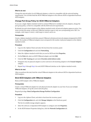 What to do next
Change the network policy for all VMkernel adapters, so that it is compatible with the network binding
requirements. You can then bind the iSCSI VMkernel adapters to the software iSCSI or dependent hardware
iSCSI adapters.
Change Port Group Policy for iSCSI VMkernel Adapters
If you use a single vSphere standard switch to connect VMkernel to multiple network adapters, change the
port group policy, so that it is compatible with the iSCSI network requirements.
By default, for each virtual adapter on the vSphere standard switch, all network adapters appear as active. You
must override this setup, so that each VMkernel interface maps to only one corresponding active NIC. For
example, vmk1 maps to vmnic1, vmk2 maps to vmnic2, and so on.
Prerequisites
Create a vSphere standard switch that connects VMkernel with physical network adapters designated for iSCSI
traffic. The number of VMkernel adapters must correspond to the number of physical adapters on the vSphere
standard switch.
Procedure
1 Log in to the vSphere Client and select the host from the inventory panel.
2 Click the Configuration tab and click Networking.
3 Select the vSphere standard switch that you use for iSCSI and click Properties.
4 On the Ports tab, select an iSCSI VMkernel adapter and click Edit.
5 Click the NIC Teaming tab and select Override switch failover order.
6 Designate only one physical adapter as active and move all remaining adapters to the Unused Adapters
category.
7 Repeat Step 4 through Step 6 for each iSCSI VMkernel interface on the vSphere standard switch.
What to do next
After you perform this task, bind the virtual VMkernel adapters to the software iSCSI or dependent hardware
iSCSI adapters.
Bind iSCSI Adapters with VMkernel Adapters
Bind an iSCSI adapter with a VMkernel adapter.
Prerequisites
Create a virtual VMkernel adapter for each physical network adapter on your host. If you use multiple
VMkernel adapters, set up the correct network policy.
Required privilege: Host.Configuration.Storage Partition Configuration
Procedure
1 Log in to the vSphere Client, and select a host from the inventory panel.
2 Click the Configuration tab, and click Storage Adapters in the Hardware panel.
The list of available storage adapters appears.
3 Select the software or dependent iSCSI adapter to configure and click Properties.
4 In the iSCSI Initiator Properties dialog box, click the Network Configuration tab.
vSphere Storage
80 VMware, Inc.
 