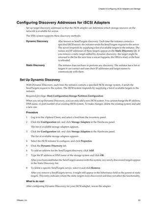 Configuring Discovery Addresses for iSCSI Adapters
Set up target discovery addresses so that the iSCSI adapter can determine which storage resource on the
network is available for access.
The ESXi system supports these discovery methods:
Dynamic Discovery Also known as SendTargets discovery. Each time the initiator contacts a
specified iSCSI server, the initiator sends the SendTargets request to the server.
The server responds by supplying a list of available targets to the initiator. The
names and IP addresses of these targets appear on the Static Discovery tab. If
you remove a static target added by dynamic discovery, the target might be
returned to the list the next time a rescan happens, the HBA is reset, or the host
is rebooted.
Static Discovery The initiator does not have to perform any discovery. The initiator has a list of
targets it can contact and uses their IP addresses and target names to
communicate with them.
Set Up Dynamic Discovery
With Dynamic Discovery, each time the initiator contacts a specified iSCSI storage system, it sends the
SendTargets request to the system. The iSCSI system responds by supplying a list of available targets to the
initiator.
Required privilege: Host.Configuration.Storage Partition Configuration
When you set up Dynamic Discovery, you can only add a new iSCSI system. You cannot change the IP address,
DNS name, or port number of an existing iSCSI system. To make changes, delete the existing system and add
a new one.
Procedure
1 Log in to the vSphere Client, and select a host from the inventory panel.
2 Click the Configuration tab, and click Storage Adapters in the Hardware panel.
The list of available storage adapters appears.
3 Click the Configuration tab, and click Storage Adapters in the Hardware panel.
The list of available storage adapters appears.
4 Select the iSCSI initiator to configure, and click Properties.
5 Click the Dynamic Discovery tab.
6 To add an address for the SendTargets discovery, click Add.
7 Type the IP address or DNS name of the storage system and click OK.
After your host establishes the SendTargets session with this system, any newly discovered targets appear
in the Static Discovery list.
8 To delete a specific SendTargets server, select it and click Remove.
After you remove a SendTargets server, it might still appear in the Inheritance field as the parent of static
targets. This entry indicates where the static targets were discovered and does not affect the functionality.
What to do next
After configuring Dynamic Discovery for your iSCSI adapter, rescan the adapter.
Chapter 9 Configuring iSCSI Adapters and Storage
VMware, Inc. 83
 