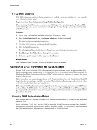 Set Up Static Discovery
With iSCSI initiators, in addition to the dynamic discovery method, you can use static discovery and manually
enter information for the targets.
Required privilege: Host.Configuration.Storage Partition Configuration
When you set up Static Discovery, you can only add iSCSI targets. You cannot change the IP address, DNS
name, iSCSI target name, or port number of an existing target. To make changes, remove the existing target
and add a new one.
Procedure
1 Log in to the vSphere Client, and select a host from the inventory panel.
2 Click the Configuration tab, and click Storage Adapters in the Hardware panel.
The list of available storage adapters appears.
3 Select the iSCSI initiator to configure and click Properties.
4 Click the Static Discovery tab.
The tab displays all dynamically discovered targets and any static targets already entered.
5 To add a target, click Add and enter the target’s information.
6 To delete a specific target, select the target and click Remove.
What to do next
After configuring Static Discovery for your iSCSI adapter, rescan the adapter.
Configuring CHAP Parameters for iSCSI Adapters
Because the IP networks that the iSCSI technology uses to connect to remote targets do not protect the data
they transport, you must ensure security of the connection. One of the protocols that iSCSI implements is the
Challenge Handshake Authentication Protocol (CHAP), which verifies the legitimacy of initiators that access
targets on the network.
CHAP uses a three-way handshake algorithm to verify the identity of your host and, if applicable, of the iSCSI
target when the host and target establish a connection. The verification is based on a predefined private value,
or CHAP secret, that the initiator and target share.
ESXi supports CHAP authentication at the adapter level. In this case, all targets receive the same CHAP name
and secret from the iSCSI initiator. For software and dependent hardware iSCSI adapters, ESXi also supports
per-target CHAP authentication, which allows you to configure different credentials for each target to achieve
greater level of security.
Choosing CHAP Authentication Method
ESXi supports one-way CHAP for all types of iSCSI initiators, and mutual CHAP for software and dependent
hardware iSCSI.
Before configuring CHAP, check whether CHAP is enabled at the iSCSI storage system and check the CHAP
authentication method the system supports. If CHAP is enabled, enable it for your initiators, making sure that
the CHAP authentication credentials match the credentials on the iSCSI storage.
vSphere Storage
84 VMware, Inc.
 