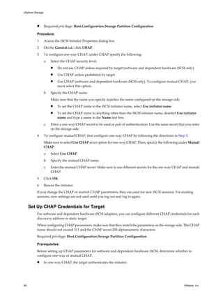 n Required privilege: Host.Configuration.Storage Partition Configuration
Procedure
1 Access the iSCSI Initiator Properties dialog box.
2 On the General tab, click CHAP.
3 To configure one-way CHAP, under CHAP specify the following:
a Select the CHAP security level.
n Do not use CHAP unless required by target (software and dependent hardware iSCSI only)
n Use CHAP unless prohibited by target
n Use CHAP (software and dependent hardware iSCSI only). To configure mutual CHAP, you
must select this option.
b Specify the CHAP name.
Make sure that the name you specify matches the name configured on the storage side.
n To set the CHAP name to the iSCSI initiator name, select Use initiator name.
n To set the CHAP name to anything other than the iSCSI initiator name, deselect Use initiator
name and type a name in the Name text box.
c Enter a one-way CHAP secret to be used as part of authentication. Use the same secret that you enter
on the storage side.
4 To configure mutual CHAP, first configure one-way CHAP by following the directions in Step 3.
Make sure to select Use CHAP as an option for one-way CHAP. Then, specify the following under Mutual
CHAP:
a Select Use CHAP.
b Specify the mutual CHAP name.
c Enter the mutual CHAP secret. Make sure to use different secrets for the one-way CHAP and mutual
CHAP.
5 Click OK.
6 Rescan the initiator.
If you change the CHAP or mutual CHAP parameters, they are used for new iSCSI sessions. For existing
sessions, new settings are not used until you log out and log in again.
Set Up CHAP Credentials for Target
For software and dependent hardware iSCSI adapters, you can configure different CHAP credentials for each
discovery address or static target.
When configuring CHAP parameters, make sure that they match the parameters on the storage side. The CHAP
name should not exceed 511 and the CHAP secret 255 alphanumeric characters.
Required privilege: Host.Configuration.Storage Partition Configuration
Prerequisites
Before setting up CHAP parameters for software and dependent hardware iSCSI, determine whether to
configure one-way or mutual CHAP.
n In one-way CHAP, the target authenticates the initiator.
vSphere Storage
86 VMware, Inc.
 