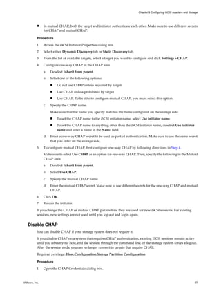 n In mutual CHAP, both the target and initiator authenticate each other. Make sure to use different secrets
for CHAP and mutual CHAP.
Procedure
1 Access the iSCSI Initiator Properties dialog box.
2 Select either Dynamic Discovery tab or Static Discovery tab.
3 From the list of available targets, select a target you want to configure and click Settings > CHAP.
4 Configure one-way CHAP in the CHAP area.
a Deselect Inherit from parent.
b Select one of the following options:
n Do not use CHAP unless required by target
n Use CHAP unless prohibited by target
n Use CHAP. To be able to configure mutual CHAP, you must select this option.
c Specify the CHAP name.
Make sure that the name you specify matches the name configured on the storage side.
n To set the CHAP name to the iSCSI initiator name, select Use initiator name.
n To set the CHAP name to anything other than the iSCSI initiator name, deselect Use initiator
name and enter a name in the Name field.
d Enter a one-way CHAP secret to be used as part of authentication. Make sure to use the same secret
that you enter on the storage side.
5 To configure mutual CHAP, first configure one-way CHAP by following directions in Step 4.
Make sure to select Use CHAP as an option for one-way CHAP. Then, specify the following in the Mutual
CHAP area:
a Deselect Inherit from parent.
b Select Use CHAP.
c Specify the mutual CHAP name.
d Enter the mutual CHAP secret. Make sure to use different secrets for the one-way CHAP and mutual
CHAP.
6 Click OK.
7 Rescan the initiator.
If you change the CHAP or mutual CHAP parameters, they are used for new iSCSI sessions. For existing
sessions, new settings are not used until you log out and login again.
Disable CHAP
You can disable CHAP if your storage system does not require it.
If you disable CHAP on a system that requires CHAP authentication, existing iSCSI sessions remain active
until you reboot your host, end the session through the command line, or the storage system forces a logout.
After the session ends, you can no longer connect to targets that require CHAP.
Required privilege: Host.Configuration.Storage Partition Configuration
Procedure
1 Open the CHAP Credentials dialog box.
Chapter 9 Configuring iSCSI Adapters and Storage
VMware, Inc. 87
 