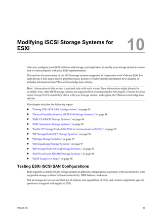 Modifying iSCSI Storage Systems for
ESXi 10
After you configure your iSCSI initiators and storage, you might need to modify your storage system to ensure
that it works properly with your ESXi implementation.
This section discusses many of the iSCSI storage systems supported in conjunction with VMware ESXi. For
each device, it lists major known potential issues, points to vendor-specific information (if available), or
includes information from VMware knowledge base articles.
NOTE Information in this section is updated only with each release. New information might already be
available. Also, other iSCSI storage systems are supported but are not covered in this chapter. Consult the most
recent Storage/SAN Compatibility, check with your storage vendor, and explore the VMware knowledge base
articles.
This chapter includes the following topics:
n “Testing ESXi iSCSI SAN Configurations,” on page 93
n “General Considerations for iSCSI SAN Storage Systems,” on page 94
n “EMC CLARiiON Storage Systems,” on page 94
n “EMC Symmetrix Storage Systems,” on page 95
n “Enable HP StorageWorks MSA1510i to Communicate with ESXi,” on page 95
n “HP StorageWorks EVA Storage Systems,” on page 96
n “NetApp Storage Systems,” on page 97
n “Dell EqualLogic Storage Systems,” on page 97
n “HP StorageWorks SAN/iQ Storage Systems,” on page 97
n “Dell PowerVault MD3000i Storage Systems,” on page 98
n “iSCSI Targets in vApps,” on page 98
Testing ESXi iSCSI SAN Configurations
ESXi supports a variety of SAN storage systems in different configurations. Generally, VMware tests ESXi with
supported storage systems for basic connectivity, HBA failover, and so on.
Not all storage devices are certified for all features and capabilities of ESXi, and vendors might have specific
positions of support with regard to ESXi.
VMware, Inc. 93
 