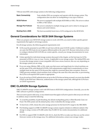 VMware tests ESXi with storage systems in the following configurations:
Basic Connectivity Tests whether ESXi can recognize and operate with the storage system. This
configuration does not allow for multipathing or any type of failover.
iSCSI Failover The server is equipped with multiple iSCSI HBAs or NICs. The server is robust
to HBA or NIC failure.
Storage Port Failover The server is attached to multiple storage ports and is robust to storage port
failures and switch failures.
Booting from a SAN The host successfully boots from a LUN configured on the iSCSI SAN.
General Considerations for iSCSI SAN Storage Systems
When you prepare your iSCSI SAN storage system to work with ESXi, you need to follow specific general
requirements that apply to all storage systems.
For all storage systems, the following general requirements exist:
n LUNs must be presented to each HBA of each host with the same LUN ID number. If different numbers
are used, the ESXi hosts do not recognize different paths to the same LUN. Because instructions on how
to configure identical SAN LUN IDs are vendor-specific, consult your storage documentation for more
information.
n Unless specified for individual storage systems discussed in this chapter, set the host type for LUNs
presented to ESXi to Linux or Linux Cluster, if applicable to your storage system. The method ESXi uses
to access the storage system is most compatible with Linux access, however, this can vary depending on
the storage system you are using.
n If you are using vMotion, DRS, or HA, make sure that source and target hosts for virtual machines can
see the same LUNs with identical LUN IDs. SAN administrators might find it counterintuitive to have
multiple hosts see the same LUNs because they might be concerned about data corruption. However,
VMFS prevents multiple virtual machines from writing to the same file at the same time, so provisioning
the LUNs to all required ESXi system is appropriate.
n If you do not have CHAP authentication set up on the LUNs that are being accessed, you must also disable
CHAP on the ESXi host. Otherwise, authentication of the storage system fails, although the LUNs have
no CHAP requirement.
EMC CLARiiON Storage Systems
EMC CLARiiON storage systems work with ESXi hosts in iSCSI SAN configurations. Generally, you use the
EMC software to perform configurations.
This is an active-passive disk array, so any related issues that apply to all active-passive disk arrays are relevant.
In addition, keep in mind the following:
n To avoid the possibility of path thrashing, the default multipathing policy is Most Recently Used, not
Fixed. The ESXi system sets the default policy when it identifies the storage system.
n To boot from a SAN, choose the active storage processor for the boot LUN’s target in the HBA BIOS.
n Port binding support on EMC CLARiiON storage systems requires initiators in different subnets if the
storage is using a version of FLARE earlier than FLARE 30. See vendor documentation for additional
details.
n For ESXi to support EMC CLARiiON with ALUA, check the HCLs to make sure that you use the correct
firmware version on the storage array. For additional information, contact your storage vendor.
vSphere Storage
94 VMware, Inc.
 