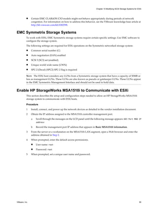 n Certain EMC CLARiiON CX3 models might not behave appropriately during periods of network
congestion. For information on how to address this behavior, see the VMware knowledge base article at
http://kb.vmware.com/kb/1002598.
EMC Symmetrix Storage Systems
To work with ESXi, EMC Symmetrix storage systems require certain specific settings. Use EMC software to
configure the storage system.
The following settings are required for ESXi operations on the Symmetrix networked storage system:
n Common serial number (C)
n Auto negotiation (EAN) enabled
n SCSI 3 (SC3) set (enabled)
n Unique world wide name (UWN)
n SPC-2 (Decal) (SPC2) SPC-2 flag is required
NOTE The ESXi host considers any LUNs from a Symmetrix storage system that have a capacity of 50MB or
less as management LUNs. These LUNs are also known as pseudo or gatekeeper LUNs. These LUNs appear
in the EMC Symmetrix Management Interface and should not be used to hold data.
Enable HP StorageWorks MSA1510i to Communicate with ESXi
This section describes the setup and configuration steps needed to allow an HP StorageWorks MSA1510i
storage system to communicate with ESXi hosts.
Procedure
1 Install, connect, and power up the network devices as detailed in the vendor installation document.
2 Obtain the IP address assigned to the MSA1510i controller management port.
a Scroll through the messages on the LCD panel until the following message appears: 603 Port MA0 IP
address
b Record the management port IP address that appears in Basic MSA1510i information.
3 From the server or a workstation on the MSA1510i LAN segment, open a Web browser and enter the
address obtained in Step 2.
4 When prompted, enter the default access permissions.
n User name: root
n Password: root
5 When prompted, set a unique user name and password.
Chapter 10 Modifying iSCSI Storage Systems for ESXi
VMware, Inc. 95
 
