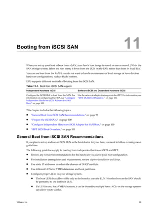 Booting from iSCSI SAN 11
When you set up your host to boot from a SAN, your host's boot image is stored on one or more LUNs in the
SAN storage system. When the host starts, it boots from the LUN on the SAN rather than from its local disk.
You can use boot from the SAN if you do not want to handle maintenance of local storage or have diskless
hardware configurations, such as blade systems.
ESXi supports different methods of booting from the iSCSI SAN.
Table 11-1. Boot from iSCSI SAN support
Independent Hardware iSCSI Software iSCSI and Dependent Hardware iSCSI
Configure the iSCSI HBA to boot from the SAN. For
information on configuring the HBA, see “Configure
Independent Hardware iSCSI Adapter for SAN
Boot,” on page 100
Use the network adapter that supports the iBFT. For information, see
“iBFT iSCSI Boot Overview,” on page 101.
This chapter includes the following topics:
n “General Boot from iSCSI SAN Recommendations,” on page 99
n “Prepare the iSCSI SAN,” on page 100
n “Configure Independent Hardware iSCSI Adapter for SAN Boot,” on page 100
n “iBFT iSCSI Boot Overview,” on page 101
General Boot from iSCSI SAN Recommendations
If you plan to set up and use an iSCSI LUN as the boot device for your host, you need to follow certain general
guidelines.
The following guidelines apply to booting from independent hardware iSCSI and iBFT.
n Review any vendor recommendations for the hardware you use in your boot configuration.
n For installation prerequisites and requirements, review vSphere Installation and Setup.
n Use static IP addresses to reduce the chances of DHCP conflicts.
n Use different LUNs for VMFS datastores and boot partitions.
n Configure proper ACLs on your storage system.
n The boot LUN should be visible only to the host that uses the LUN. No other host on the SAN should
be permitted to see that boot LUN.
n If a LUN is used for a VMFS datastore, it can be shared by multiple hosts. ACLs on the storage systems
can allow you to do this.
VMware, Inc. 99
 