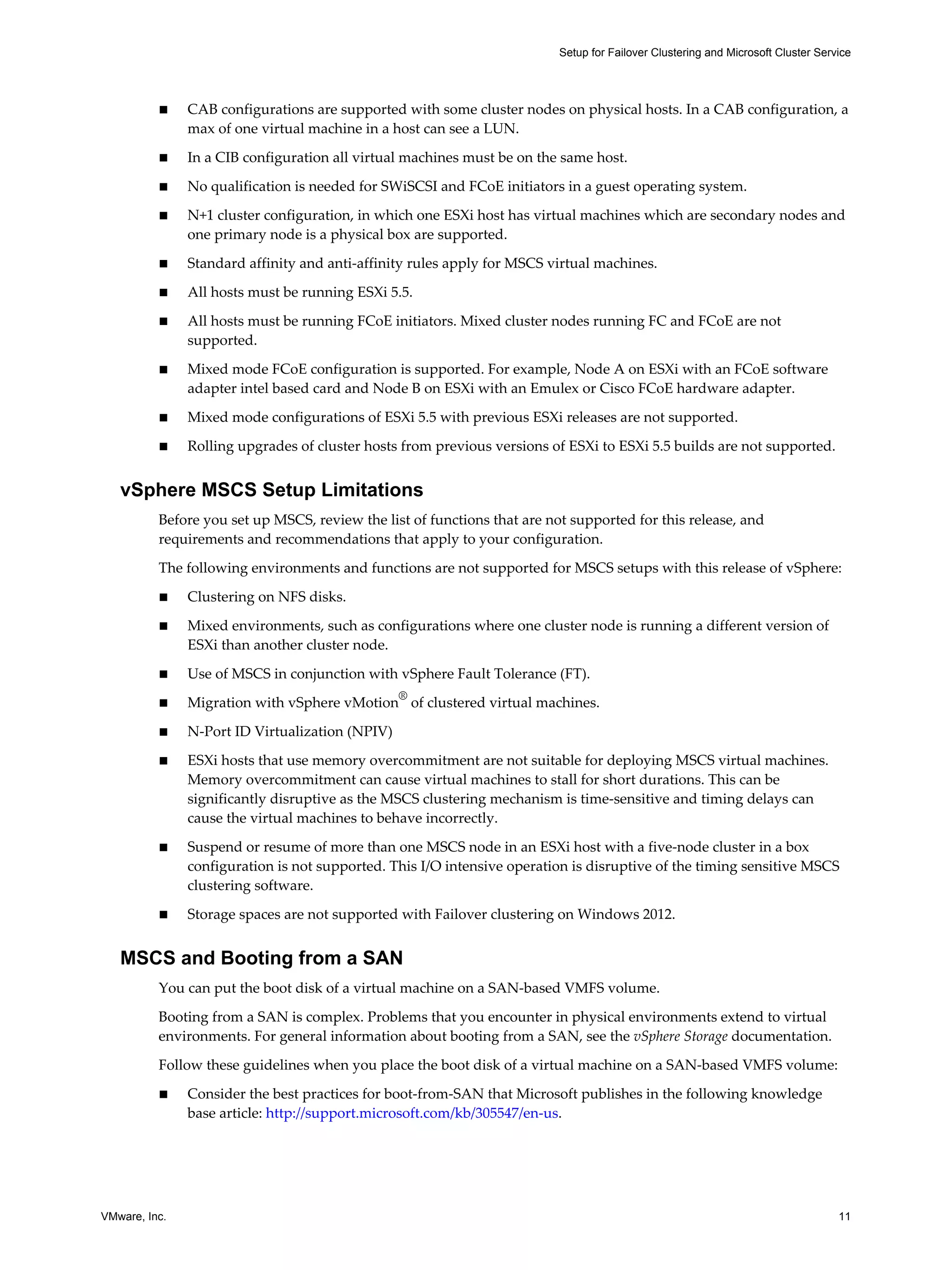 Setup for Failover Clustering and Microsoft Cluster Service 
n CAB configurations are supported with some cluster nodes on physical hosts. In a CAB configuration, a 
max of one virtual machine in a host can see a LUN. 
n In a CIB configuration all virtual machines must be on the same host. 
n No qualification is needed for SWiSCSI and FCoE initiators in a guest operating system. 
n N+1 cluster configuration, in which one ESXi host has virtual machines which are secondary nodes and 
one primary node is a physical box are supported. 
n Standard affinity and anti-affinity rules apply for MSCS virtual machines. 
n All hosts must be running ESXi 5.5. 
n All hosts must be running FCoE initiators. Mixed cluster nodes running FC and FCoE are not 
supported. 
n Mixed mode FCoE configuration is supported. For example, Node A on ESXi with an FCoE software 
adapter intel based card and Node B on ESXi with an Emulex or Cisco FCoE hardware adapter. 
n Mixed mode configurations of ESXi 5.5 with previous ESXi releases are not supported. 
n Rolling upgrades of cluster hosts from previous versions of ESXi to ESXi 5.5 builds are not supported. 
vSphere MSCS Setup Limitations 
Before you set up MSCS, review the list of functions that are not supported for this release, and 
requirements and recommendations that apply to your configuration. 
The following environments and functions are not supported for MSCS setups with this release of vSphere: 
n Clustering on NFS disks. 
n Mixed environments, such as configurations where one cluster node is running a different version of 
ESXi than another cluster node. 
n Use of MSCS in conjunction with vSphere Fault Tolerance (FT). 
n Migration with vSphere vMotion® of clustered virtual machines. 
n N-Port ID Virtualization (NPIV) 
n ESXi hosts that use memory overcommitment are not suitable for deploying MSCS virtual machines. 
Memory overcommitment can cause virtual machines to stall for short durations. This can be 
significantly disruptive as the MSCS clustering mechanism is time-sensitive and timing delays can 
cause the virtual machines to behave incorrectly. 
n Suspend or resume of more than one MSCS node in an ESXi host with a five-node cluster in a box 
configuration is not supported. This I/O intensive operation is disruptive of the timing sensitive MSCS 
clustering software. 
n Storage spaces are not supported with Failover clustering on Windows 2012. 
MSCS and Booting from a SAN 
You can put the boot disk of a virtual machine on a SAN-based VMFS volume. 
Booting from a SAN is complex. Problems that you encounter in physical environments extend to virtual 
environments. For general information about booting from a SAN, see the vSphere Storage documentation. 
Follow these guidelines when you place the boot disk of a virtual machine on a SAN-based VMFS volume: 
n Consider the best practices for boot-from-SAN that Microsoft publishes in the following knowledge 
base article: http://support.microsoft.com/kb/305547/en-us. 
VMware, Inc. 11 
 
