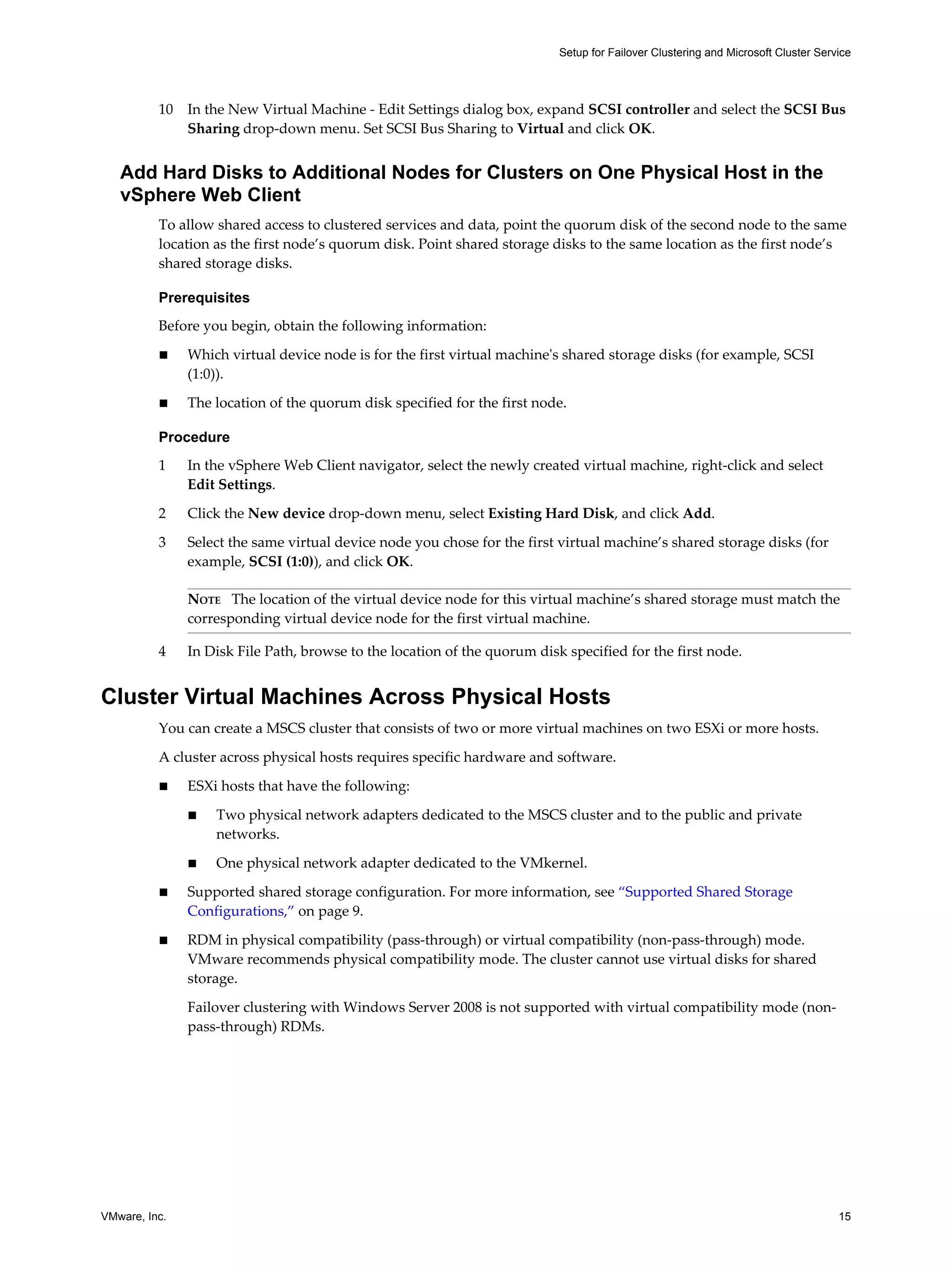 10 In the New Virtual Machine - Edit Settings dialog box, expand SCSI controller and select the SCSI Bus 
Sharing drop-down menu. Set SCSI Bus Sharing to Virtual and click OK. 
Add Hard Disks to Additional Nodes for Clusters on One Physical Host in the 
vSphere Web Client 
To allow shared access to clustered services and data, point the quorum disk of the second node to the same 
location as the first node’s quorum disk. Point shared storage disks to the same location as the first node’s 
shared storage disks. 
Prerequisites 
Before you begin, obtain the following information: 
n Which virtual device node is for the first virtual machine's shared storage disks (for example, SCSI 
(1:0)). 
n The location of the quorum disk specified for the first node. 
Procedure 
1 In the vSphere Web Client navigator, select the newly created virtual machine, right-click and select 
Edit Settings. 
2 Click the New device drop-down menu, select Existing Hard Disk, and click Add. 
3 Select the same virtual device node you chose for the first virtual machine’s shared storage disks (for 
example, SCSI (1:0)), and click OK. 
NOTE The location of the virtual device node for this virtual machine’s shared storage must match the 
corresponding virtual device node for the first virtual machine. 
4 In Disk File Path, browse to the location of the quorum disk specified for the first node. 
Cluster Virtual Machines Across Physical Hosts 
You can create a MSCS cluster that consists of two or more virtual machines on two ESXi or more hosts. 
A cluster across physical hosts requires specific hardware and software. 
n ESXi hosts that have the following: 
n Two physical network adapters dedicated to the MSCS cluster and to the public and private 
networks. 
n One physical network adapter dedicated to the VMkernel. 
n Supported shared storage configuration. For more information, see “Supported Shared Storage 
Configurations,” on page 9. 
n RDM in physical compatibility (pass-through) or virtual compatibility (non-pass-through) mode. 
VMware recommends physical compatibility mode. The cluster cannot use virtual disks for shared 
storage. 
Failover clustering with Windows Server 2008 is not supported with virtual compatibility mode (non-pass- 
through) RDMs. 
Setup for Failover Clustering and Microsoft Cluster Service 
VMware, Inc. 15 
 
