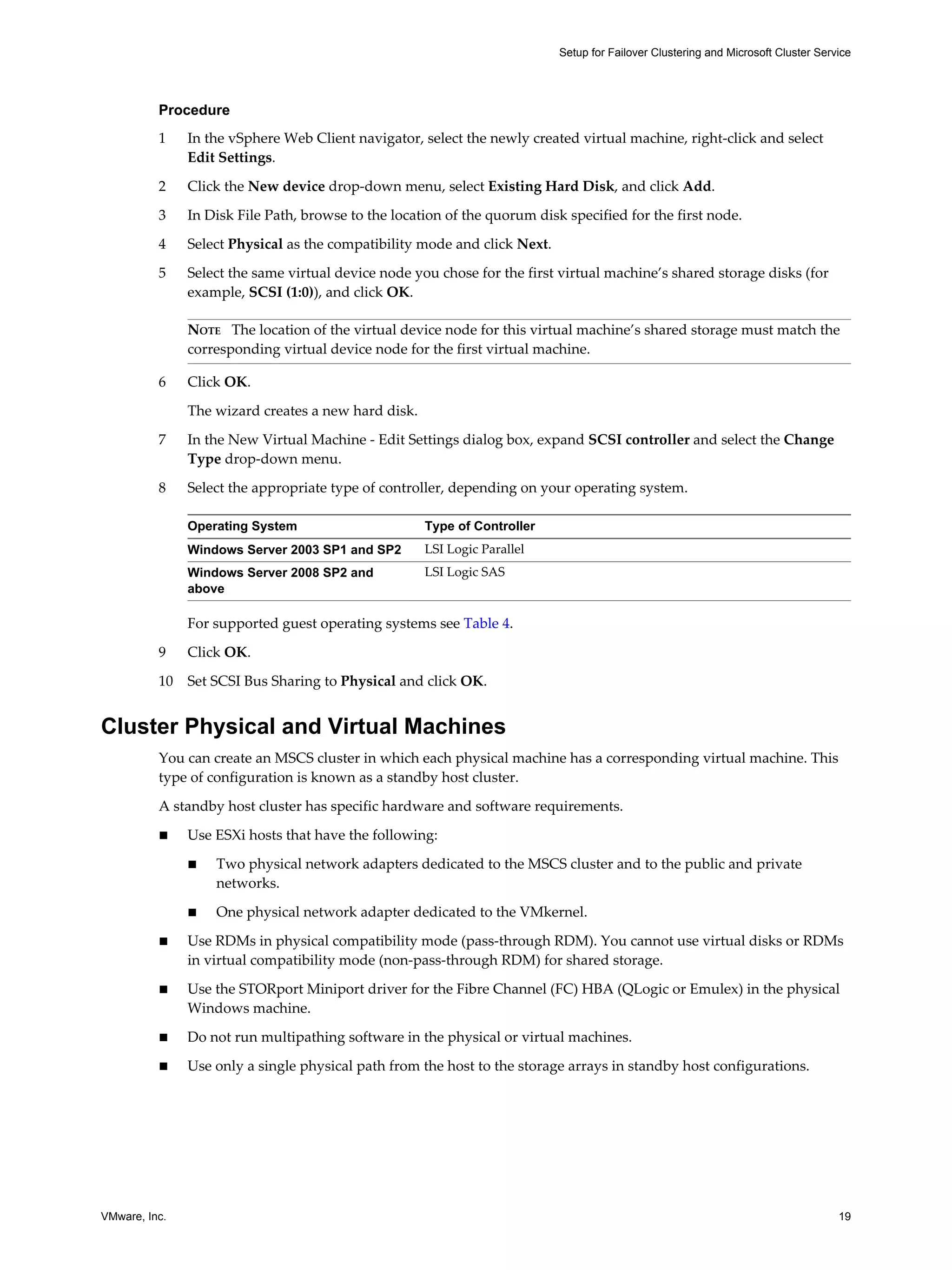 Setup for Failover Clustering and Microsoft Cluster Service 
Procedure 
1 In the vSphere Web Client navigator, select the newly created virtual machine, right-click and select 
Edit Settings. 
2 Click the New device drop-down menu, select Existing Hard Disk, and click Add. 
3 In Disk File Path, browse to the location of the quorum disk specified for the first node. 
4 Select Physical as the compatibility mode and click Next. 
5 Select the same virtual device node you chose for the first virtual machine’s shared storage disks (for 
example, SCSI (1:0)), and click OK. 
NOTE The location of the virtual device node for this virtual machine’s shared storage must match the 
corresponding virtual device node for the first virtual machine. 
6 Click OK. 
The wizard creates a new hard disk. 
7 In the New Virtual Machine - Edit Settings dialog box, expand SCSI controller and select the Change 
Type drop-down menu. 
8 Select the appropriate type of controller, depending on your operating system. 
Operating System Type of Controller 
Windows Server 2003 SP1 and SP2 LSI Logic Parallel 
Windows Server 2008 SP2 and 
LSI Logic SAS 
above 
For supported guest operating systems see Table 4. 
9 Click OK. 
10 Set SCSI Bus Sharing to Physical and click OK. 
Cluster Physical and Virtual Machines 
You can create an MSCS cluster in which each physical machine has a corresponding virtual machine. This 
type of configuration is known as a standby host cluster. 
A standby host cluster has specific hardware and software requirements. 
n Use ESXi hosts that have the following: 
n Two physical network adapters dedicated to the MSCS cluster and to the public and private 
networks. 
n One physical network adapter dedicated to the VMkernel. 
n Use RDMs in physical compatibility mode (pass-through RDM). You cannot use virtual disks or RDMs 
in virtual compatibility mode (non-pass-through RDM) for shared storage. 
n Use the STORport Miniport driver for the Fibre Channel (FC) HBA (QLogic or Emulex) in the physical 
Windows machine. 
n Do not run multipathing software in the physical or virtual machines. 
n Use only a single physical path from the host to the storage arrays in standby host configurations. 
VMware, Inc. 19 
 