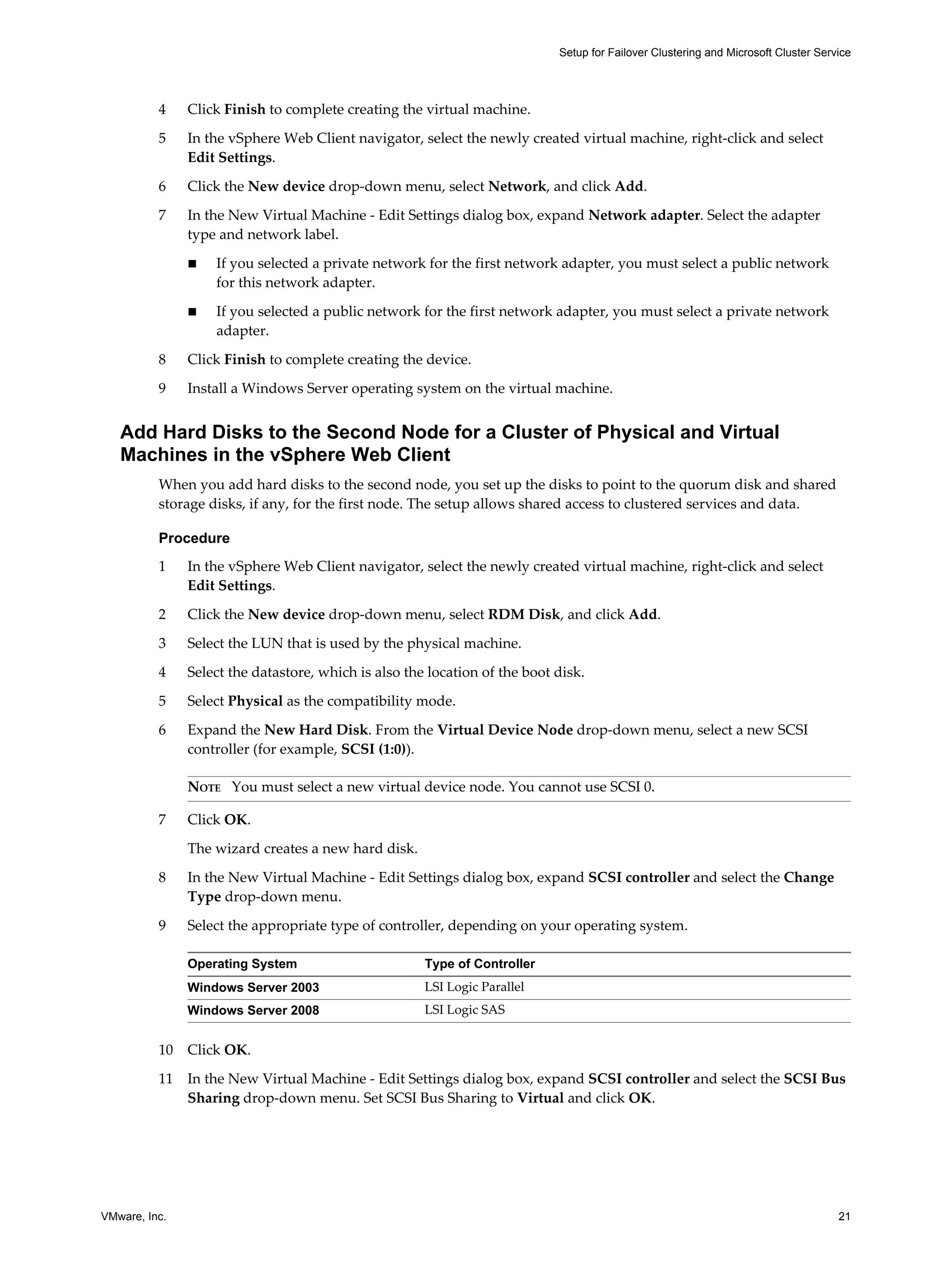 Setup for Failover Clustering and Microsoft Cluster Service 
4 Click Finish to complete creating the virtual machine. 
5 In the vSphere Web Client navigator, select the newly created virtual machine, right-click and select 
Edit Settings. 
6 Click the New device drop-down menu, select Network, and click Add. 
7 In the New Virtual Machine - Edit Settings dialog box, expand Network adapter. Select the adapter 
type and network label. 
n If you selected a private network for the first network adapter, you must select a public network 
for this network adapter. 
n If you selected a public network for the first network adapter, you must select a private network 
adapter. 
8 Click Finish to complete creating the device. 
9 Install a Windows Server operating system on the virtual machine. 
Add Hard Disks to the Second Node for a Cluster of Physical and Virtual 
Machines in the vSphere Web Client 
When you add hard disks to the second node, you set up the disks to point to the quorum disk and shared 
storage disks, if any, for the first node. The setup allows shared access to clustered services and data. 
Procedure 
1 In the vSphere Web Client navigator, select the newly created virtual machine, right-click and select 
Edit Settings. 
2 Click the New device drop-down menu, select RDM Disk, and click Add. 
3 Select the LUN that is used by the physical machine. 
4 Select the datastore, which is also the location of the boot disk. 
5 Select Physical as the compatibility mode. 
6 Expand the New Hard Disk. From the Virtual Device Node drop-down menu, select a new SCSI 
controller (for example, SCSI (1:0)). 
NOTE You must select a new virtual device node. You cannot use SCSI 0. 
7 Click OK. 
The wizard creates a new hard disk. 
8 In the New Virtual Machine - Edit Settings dialog box, expand SCSI controller and select the Change 
Type drop-down menu. 
9 Select the appropriate type of controller, depending on your operating system. 
Operating System Type of Controller 
Windows Server 2003 LSI Logic Parallel 
Windows Server 2008 LSI Logic SAS 
10 Click OK. 
11 In the New Virtual Machine - Edit Settings dialog box, expand SCSI controller and select the SCSI Bus 
Sharing drop-down menu. Set SCSI Bus Sharing to Virtual and click OK. 
VMware, Inc. 21 
 