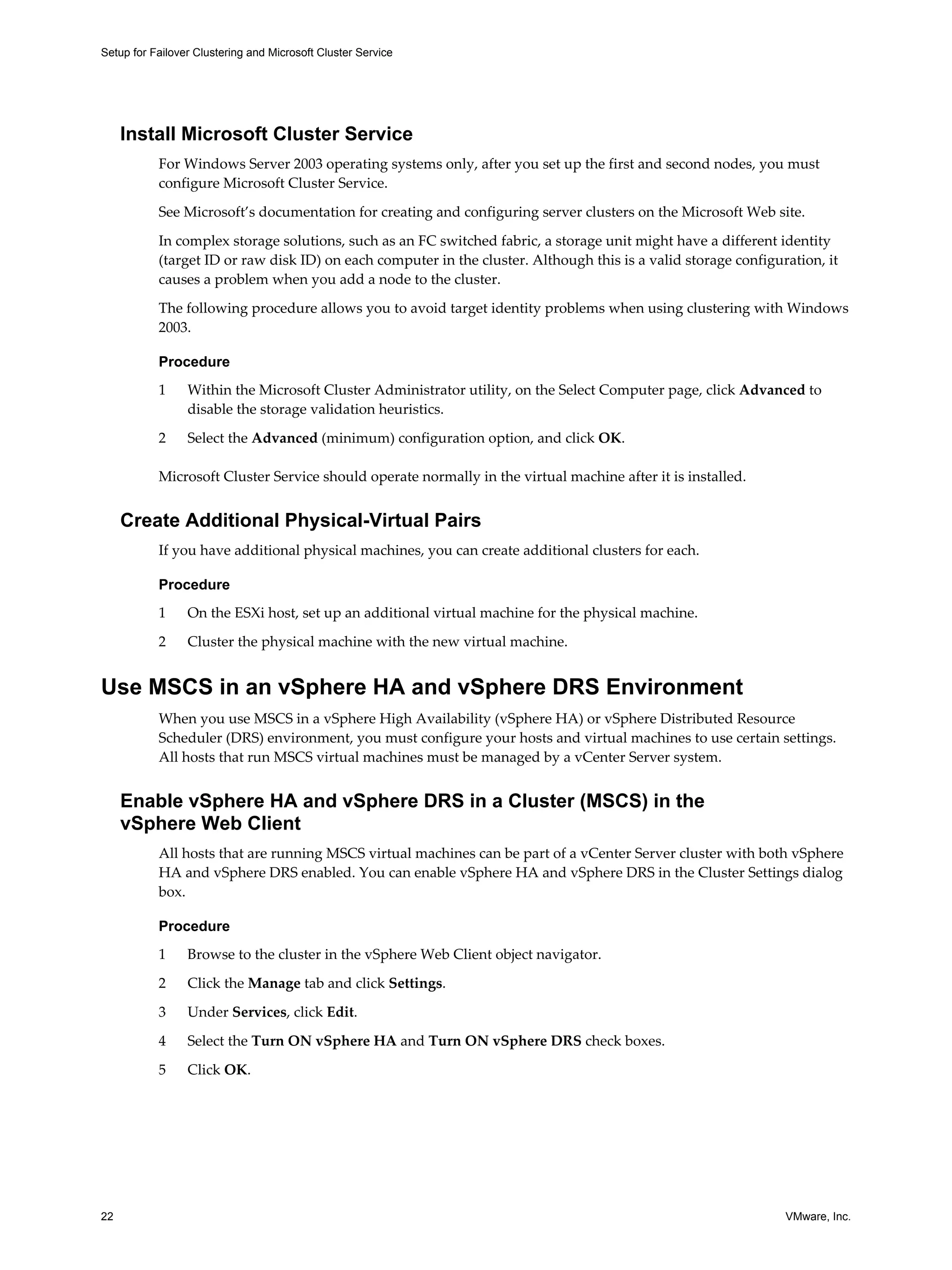 Setup for Failover Clustering and Microsoft Cluster Service 
Install Microsoft Cluster Service 
For Windows Server 2003 operating systems only, after you set up the first and second nodes, you must 
configure Microsoft Cluster Service. 
See Microsoft’s documentation for creating and configuring server clusters on the Microsoft Web site. 
In complex storage solutions, such as an FC switched fabric, a storage unit might have a different identity 
(target ID or raw disk ID) on each computer in the cluster. Although this is a valid storage configuration, it 
causes a problem when you add a node to the cluster. 
The following procedure allows you to avoid target identity problems when using clustering with Windows 
2003. 
Procedure 
1 Within the Microsoft Cluster Administrator utility, on the Select Computer page, click Advanced to 
disable the storage validation heuristics. 
2 Select the Advanced (minimum) configuration option, and click OK. 
Microsoft Cluster Service should operate normally in the virtual machine after it is installed. 
Create Additional Physical-Virtual Pairs 
If you have additional physical machines, you can create additional clusters for each. 
Procedure 
1 On the ESXi host, set up an additional virtual machine for the physical machine. 
2 Cluster the physical machine with the new virtual machine. 
Use MSCS in an vSphere HA and vSphere DRS Environment 
When you use MSCS in a vSphere High Availability (vSphere HA) or vSphere Distributed Resource 
Scheduler (DRS) environment, you must configure your hosts and virtual machines to use certain settings. 
All hosts that run MSCS virtual machines must be managed by a vCenter Server system. 
Enable vSphere HA and vSphere DRS in a Cluster (MSCS) in the 
vSphere Web Client 
All hosts that are running MSCS virtual machines can be part of a vCenter Server cluster with both vSphere 
HA and vSphere DRS enabled. You can enable vSphere HA and vSphere DRS in the Cluster Settings dialog 
box. 
Procedure 
1 Browse to the cluster in the vSphere Web Client object navigator. 
2 Click the Manage tab and click Settings. 
3 Under Services, click Edit. 
4 Select the Turn ON vSphere HA and Turn ON vSphere DRS check boxes. 
5 Click OK. 
22 VMware, Inc. 
 