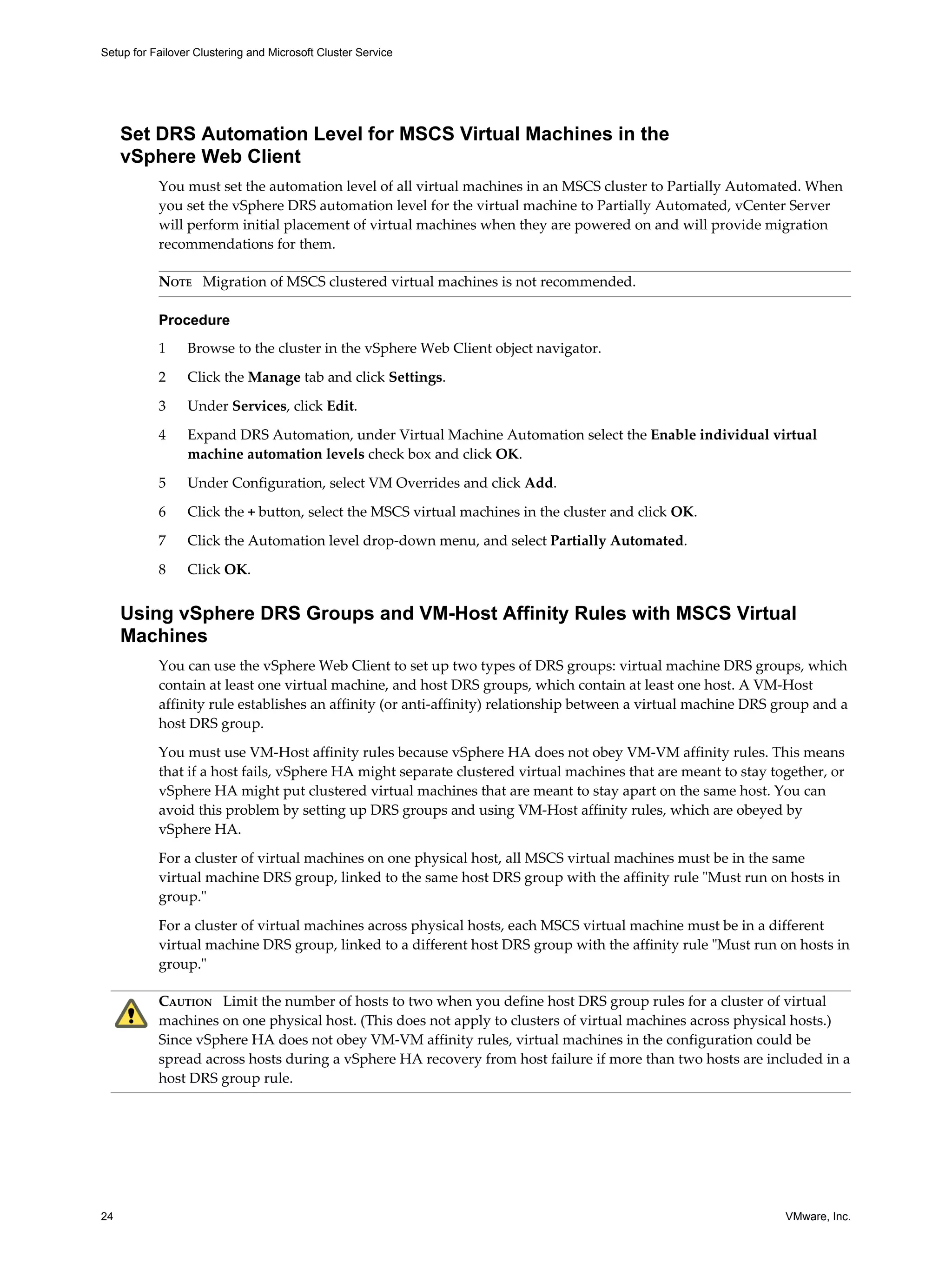 Setup for Failover Clustering and Microsoft Cluster Service 
Set DRS Automation Level for MSCS Virtual Machines in the 
vSphere Web Client 
You must set the automation level of all virtual machines in an MSCS cluster to Partially Automated. When 
you set the vSphere DRS automation level for the virtual machine to Partially Automated, vCenter Server 
will perform initial placement of virtual machines when they are powered on and will provide migration 
recommendations for them. 
NOTE Migration of MSCS clustered virtual machines is not recommended. 
Procedure 
1 Browse to the cluster in the vSphere Web Client object navigator. 
2 Click the Manage tab and click Settings. 
3 Under Services, click Edit. 
4 Expand DRS Automation, under Virtual Machine Automation select the Enable individual virtual 
machine automation levels check box and click OK. 
5 Under Configuration, select VM Overrides and click Add. 
6 Click the + button, select the MSCS virtual machines in the cluster and click OK. 
7 Click the Automation level drop-down menu, and select Partially Automated. 
8 Click OK. 
Using vSphere DRS Groups and VM-Host Affinity Rules with MSCS Virtual 
Machines 
You can use the vSphere Web Client to set up two types of DRS groups: virtual machine DRS groups, which 
contain at least one virtual machine, and host DRS groups, which contain at least one host. A VM-Host 
affinity rule establishes an affinity (or anti-affinity) relationship between a virtual machine DRS group and a 
host DRS group. 
You must use VM-Host affinity rules because vSphere HA does not obey VM-VM affinity rules. This means 
that if a host fails, vSphere HA might separate clustered virtual machines that are meant to stay together, or 
vSphere HA might put clustered virtual machines that are meant to stay apart on the same host. You can 
avoid this problem by setting up DRS groups and using VM-Host affinity rules, which are obeyed by 
vSphere HA. 
For a cluster of virtual machines on one physical host, all MSCS virtual machines must be in the same 
virtual machine DRS group, linked to the same host DRS group with the affinity rule "Must run on hosts in 
group." 
For a cluster of virtual machines across physical hosts, each MSCS virtual machine must be in a different 
virtual machine DRS group, linked to a different host DRS group with the affinity rule "Must run on hosts in 
group." 
CAUTION Limit the number of hosts to two when you define host DRS group rules for a cluster of virtual 
machines on one physical host. (This does not apply to clusters of virtual machines across physical hosts.) 
Since vSphere HA does not obey VM-VM affinity rules, virtual machines in the configuration could be 
spread across hosts during a vSphere HA recovery from host failure if more than two hosts are included in a 
host DRS group rule. 
24 VMware, Inc. 
 