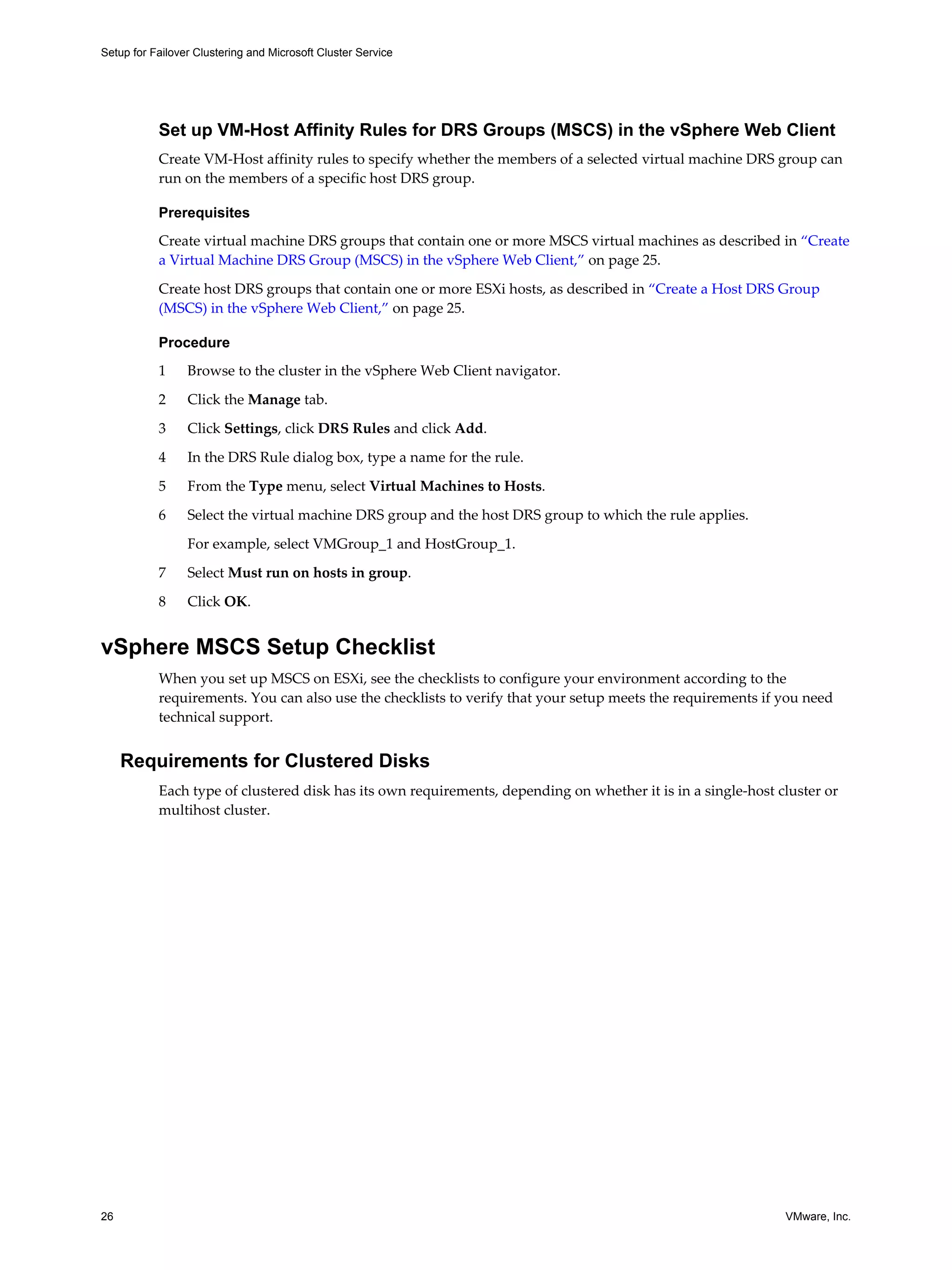 Setup for Failover Clustering and Microsoft Cluster Service 
Set up VM-Host Affinity Rules for DRS Groups (MSCS) in the vSphere Web Client 
Create VM-Host affinity rules to specify whether the members of a selected virtual machine DRS group can 
run on the members of a specific host DRS group. 
Prerequisites 
Create virtual machine DRS groups that contain one or more MSCS virtual machines as described in “Create 
a Virtual Machine DRS Group (MSCS) in the vSphere Web Client,” on page 25. 
Create host DRS groups that contain one or more ESXi hosts, as described in “Create a Host DRS Group 
(MSCS) in the vSphere Web Client,” on page 25. 
Procedure 
1 Browse to the cluster in the vSphere Web Client navigator. 
2 Click the Manage tab. 
3 Click Settings, click DRS Rules and click Add. 
4 In the DRS Rule dialog box, type a name for the rule. 
5 From the Type menu, select Virtual Machines to Hosts. 
6 Select the virtual machine DRS group and the host DRS group to which the rule applies. 
For example, select VMGroup_1 and HostGroup_1. 
7 Select Must run on hosts in group. 
8 Click OK. 
vSphere MSCS Setup Checklist 
When you set up MSCS on ESXi, see the checklists to configure your environment according to the 
requirements. You can also use the checklists to verify that your setup meets the requirements if you need 
technical support. 
Requirements for Clustered Disks 
Each type of clustered disk has its own requirements, depending on whether it is in a single-host cluster or 
multihost cluster. 
26 VMware, Inc. 
 