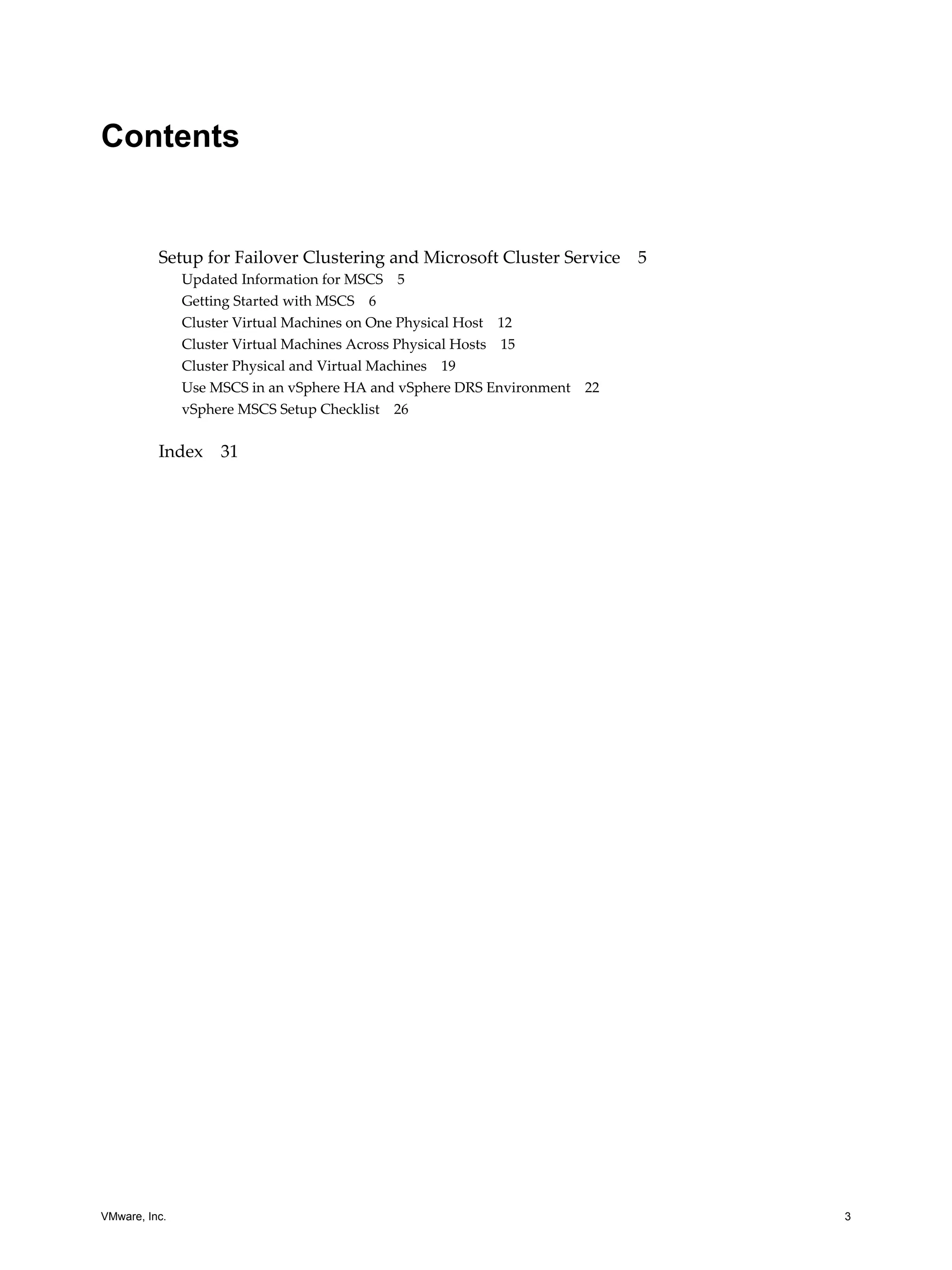 Contents 
Setup for Failover Clustering and Microsoft Cluster Service 5 
Updated Information for MSCS 5 
Getting Started with MSCS 6 
Cluster Virtual Machines on One Physical Host 12 
Cluster Virtual Machines Across Physical Hosts 15 
Cluster Physical and Virtual Machines 19 
Use MSCS in an vSphere HA and vSphere DRS Environment 22 
vSphere MSCS Setup Checklist 26 
Index 31 
VMware, Inc. 3 
 