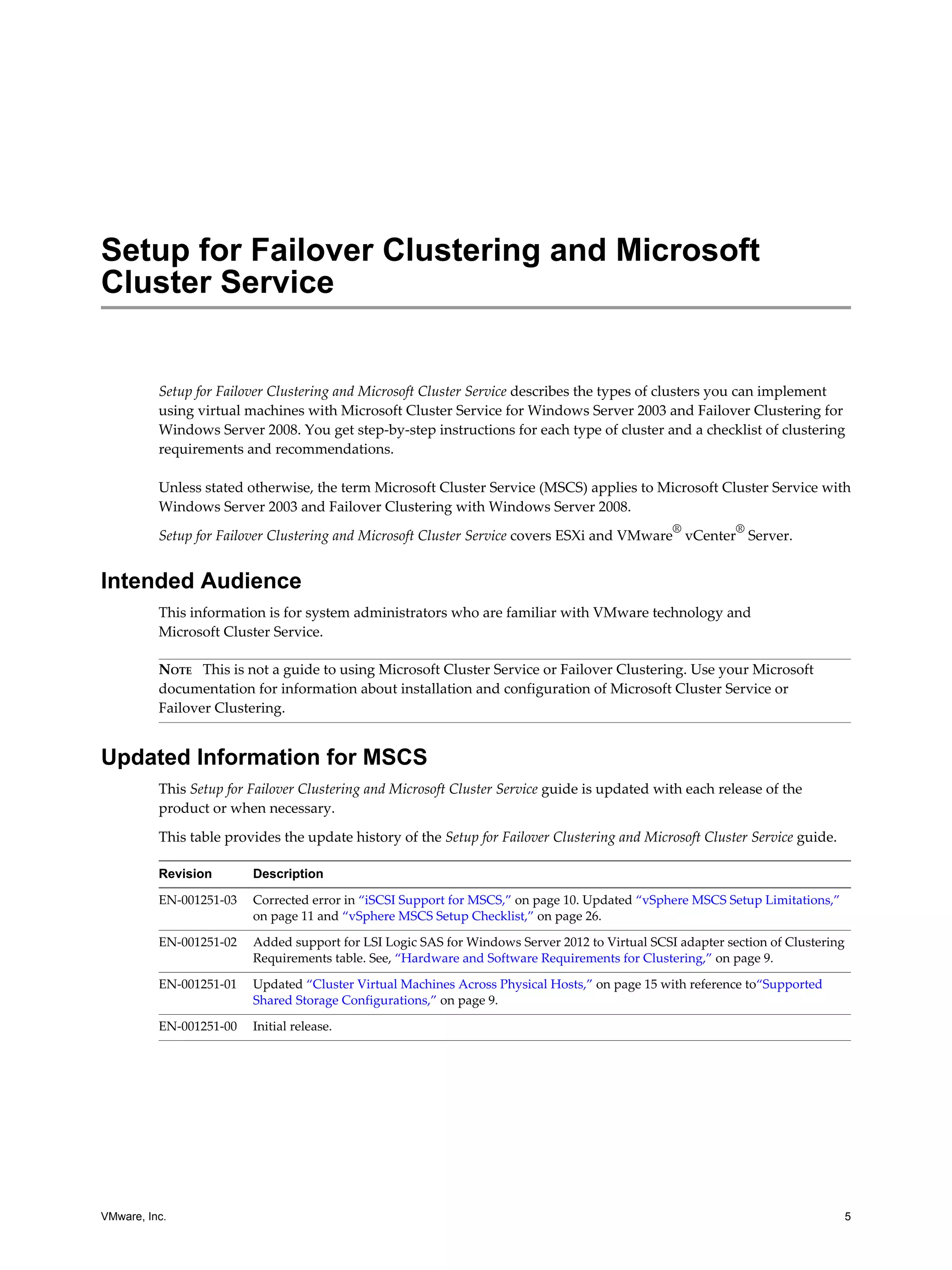Setup for Failover Clustering and Microsoft 
Cluster Service 
Setup for Failover Clustering and Microsoft Cluster Service describes the types of clusters you can implement 
using virtual machines with Microsoft Cluster Service for Windows Server 2003 and Failover Clustering for 
Windows Server 2008. You get step-by-step instructions for each type of cluster and a checklist of clustering 
requirements and recommendations. 
Unless stated otherwise, the term Microsoft Cluster Service (MSCS) applies to Microsoft Cluster Service with 
Windows Server 2003 and Failover Clustering with Windows Server 2008. 
Setup for Failover Clustering and Microsoft Cluster Service covers ESXi and VMware® vCenter® Server. 
Intended Audience 
This information is for system administrators who are familiar with VMware technology and 
Microsoft Cluster Service. 
NOTE This is not a guide to using Microsoft Cluster Service or Failover Clustering. Use your Microsoft 
documentation for information about installation and configuration of Microsoft Cluster Service or 
Failover Clustering. 
Updated Information for MSCS 
This Setup for Failover Clustering and Microsoft Cluster Service guide is updated with each release of the 
product or when necessary. 
This table provides the update history of the Setup for Failover Clustering and Microsoft Cluster Service guide. 
Revision Description 
EN-001251-03 Corrected error in “iSCSI Support for MSCS,” on page 10. Updated “vSphere MSCS Setup Limitations,” 
on page 11 and “vSphere MSCS Setup Checklist,” on page 26. 
EN-001251-02 Added support for LSI Logic SAS for Windows Server 2012 to Virtual SCSI adapter section of Clustering 
Requirements table. See, “Hardware and Software Requirements for Clustering,” on page 9. 
EN-001251-01 Updated “Cluster Virtual Machines Across Physical Hosts,” on page 15 with reference to“Supported 
Shared Storage Configurations,” on page 9. 
EN-001251-00 Initial release. 
VMware, Inc. 5 
 