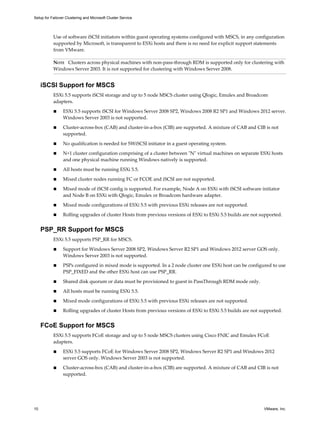 Setup for Failover Clustering and Microsoft Cluster Service 
Use of software iSCSI initiators within guest operating systems configured with MSCS, in any configuration 
supported by Microsoft, is transparent to ESXi hosts and there is no need for explicit support statements 
from VMware. 
NOTE Clusters across physical machines with non-pass-through RDM is supported only for clustering with 
Windows Server 2003. It is not supported for clustering with Windows Server 2008. 
iSCSI Support for MSCS 
ESXi 5.5 supports iSCSI storage and up to 5 node MSCS cluster using Qlogic, Emulex and Broadcom 
adapters. 
n ESXi 5.5 supports iSCSI for Windows Server 2008 SP2, Windows 2008 R2 SP1 and Windows 2012 server. 
Windows Server 2003 is not supported. 
n Cluster-across-box (CAB) and cluster-in-a-box (CIB) are supported. A mixture of CAB and CIB is not 
supported. 
n No qualification is needed for SWiSCSI initiator in a guest operating system. 
n N+1 cluster configuration comprising of a cluster between "N" virtual machines on separate ESXi hosts 
and one physical machine running Windows natively is supported. 
n All hosts must be running ESXi 5.5. 
n Mixed cluster nodes running FC or FCOE and iSCSI are not supported. 
n Mixed mode of iSCSI config is supported. For example, Node A on ESXi with iSCSI software initiator 
and Node B on ESXi with Qlogic, Emulex or Broadcom hardware adapter. 
n Mixed mode configurations of ESXi 5.5 with previous ESXi releases are not supported. 
n Rolling upgrades of cluster Hosts from previous versions of ESXi to ESXi 5.5 builds are not supported. 
PSP_RR Support for MSCS 
ESXi 5.5 supports PSP_RR for MSCS. 
n Support for Windows Server 2008 SP2, Windows Server R2 SP1 and Windows 2012 server GOS only. 
Windows Server 2003 is not supported. 
n PSPs configured in mixed mode is supported. In a 2 node cluster one ESXi host can be configured to use 
PSP_FIXED and the other ESXi host can use PSP_RR. 
n Shared disk quorum or data must be provisioned to guest in PassThrough RDM mode only. 
n All hosts must be running ESXi 5.5. 
n Mixed mode configurations of ESXi 5.5 with previous ESXi releases are not supported. 
n Rolling upgrades of cluster Hosts from previous versions of ESXi to ESXi 5.5 builds are not supported. 
FCoE Support for MSCS 
ESXi 5.5 supports FCoE storage and up to 5 node MSCS clusters using Cisco FNIC and Emulex FCoE 
adapters. 
n ESXi 5.5 supports FCoE for Windows Server 2008 SP2, Windows Server R2 SP1 and Windows 2012 
server GOS only. Windows Server 2003 is not supported. 
n Cluster-across-box (CAB) and cluster-in-a-box (CIB) are supported. A mixture of CAB and CIB is not 
supported. 
10 VMware, Inc. 
 