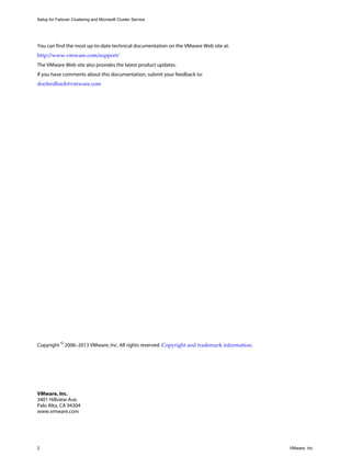 Setup for Failover Clustering and Microsoft Cluster Service 
You can find the most up-to-date technical documentation on the VMware Web site at: 
http://www.vmware.com/support/ 
The VMware Web site also provides the latest product updates. 
If you have comments about this documentation, submit your feedback to: 
docfeedback@vmware.com 
Copyright © 2006–2013 VMware, Inc. All rights reserved. Copyright and trademark information. 
VMware, Inc. 
3401 Hillview Ave. 
Palo Alto, CA 94304 
www.vmware.com 
2 VMware, Inc. 
 