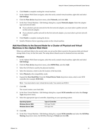 Setup for Failover Clustering and Microsoft Cluster Service 
4 Click Finish to complete creating the virtual machine. 
5 In the vSphere Web Client navigator, select the newly created virtual machine, right-click and select 
Edit Settings. 
6 Click the New device drop-down menu, select Network, and click Add. 
7 In the New Virtual Machine - Edit Settings dialog box, expand Network adapter. Select the adapter 
type and network label. 
n If you selected a private network for the first network adapter, you must select a public network 
for this network adapter. 
n If you selected a public network for the first network adapter, you must select a private network 
adapter. 
8 Click Finish to complete creating the device. 
9 Install a Windows Server operating system on the virtual machine. 
Add Hard Disks to the Second Node for a Cluster of Physical and Virtual 
Machines in the vSphere Web Client 
When you add hard disks to the second node, you set up the disks to point to the quorum disk and shared 
storage disks, if any, for the first node. The setup allows shared access to clustered services and data. 
Procedure 
1 In the vSphere Web Client navigator, select the newly created virtual machine, right-click and select 
Edit Settings. 
2 Click the New device drop-down menu, select RDM Disk, and click Add. 
3 Select the LUN that is used by the physical machine. 
4 Select the datastore, which is also the location of the boot disk. 
5 Select Physical as the compatibility mode. 
6 Expand the New Hard Disk. From the Virtual Device Node drop-down menu, select a new SCSI 
controller (for example, SCSI (1:0)). 
NOTE You must select a new virtual device node. You cannot use SCSI 0. 
7 Click OK. 
The wizard creates a new hard disk. 
8 In the New Virtual Machine - Edit Settings dialog box, expand SCSI controller and select the Change 
Type drop-down menu. 
9 Select the appropriate type of controller, depending on your operating system. 
Operating System Type of Controller 
Windows Server 2003 LSI Logic Parallel 
Windows Server 2008 LSI Logic SAS 
10 Click OK. 
11 In the New Virtual Machine - Edit Settings dialog box, expand SCSI controller and select the SCSI Bus 
Sharing drop-down menu. Set SCSI Bus Sharing to Virtual and click OK. 
VMware, Inc. 21 
 