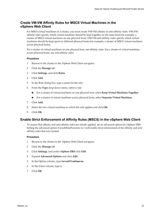Setup for Failover Clustering and Microsoft Cluster Service 
Create VM-VM Affinity Rules for MSCS Virtual Machines in the 
vSphere Web Client 
For MSCS virtual machines in a cluster, you must create VM-VM affinity or anti-affinity rules. VM-VM 
affinity rules specify which virtual machines should be kept together on the same host (for example, a 
cluster of MSCS virtual machines on one physical host). VM-VM anti-affinity rules specify which virtual 
machines should be kept apart on different physical hosts (for example, a cluster of MSCS virtual machines 
across physical hosts). 
For a cluster of virtual machines on one physical host, use affinity rules. For a cluster of virtual machines 
across physical hosts, use anti-affinity rules. 
Procedure 
1 Browse to the cluster in the vSphere Web Client navigator. 
2 Click the Manage tab. 
3 Click Settings, and click Rules. 
4 Click Add. 
5 In the Rule dialog box, type a name for the rule. 
6 From the Type drop-down menu, select a rule. 
n For a cluster of virtual machines on one physical host, select Keep Virtual Machines Together. 
n For a cluster of virtual machines across physical hosts, select Separate Virtual Machines. 
7 Click Add. 
8 Select the two virtual machines to which the rule applies and click OK. 
9 Click OK. 
Enable Strict Enforcement of Affinity Rules (MSCS) in the vSphere Web Client 
To ensure that affinity and anti-affinity rules are strictly applied, set an advanced option for vSphere DRS. 
Setting the advanced option ForceAffinePoweron to 1 will enable strict enforcement of the affinity and anti-affinity 
rules that you created. 
Procedure 
1 Browse to the cluster in the vSphere Web Client navigator. 
2 Click the Manage tab. 
3 Click Settings, and under vSphere DRS click Edit. 
4 Expand Advanced Options and click Add. 
5 In the Option column, type ForceAffinePoweron. 
6 In the Value column, type 1. 
7 Click OK. 
VMware, Inc. 23 
 