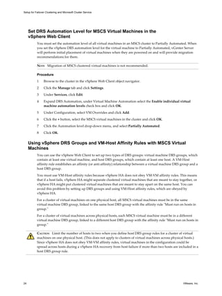 Setup for Failover Clustering and Microsoft Cluster Service 
Set DRS Automation Level for MSCS Virtual Machines in the 
vSphere Web Client 
You must set the automation level of all virtual machines in an MSCS cluster to Partially Automated. When 
you set the vSphere DRS automation level for the virtual machine to Partially Automated, vCenter Server 
will perform initial placement of virtual machines when they are powered on and will provide migration 
recommendations for them. 
NOTE Migration of MSCS clustered virtual machines is not recommended. 
Procedure 
1 Browse to the cluster in the vSphere Web Client object navigator. 
2 Click the Manage tab and click Settings. 
3 Under Services, click Edit. 
4 Expand DRS Automation, under Virtual Machine Automation select the Enable individual virtual 
machine automation levels check box and click OK. 
5 Under Configuration, select VM Overrides and click Add. 
6 Click the + button, select the MSCS virtual machines in the cluster and click OK. 
7 Click the Automation level drop-down menu, and select Partially Automated. 
8 Click OK. 
Using vSphere DRS Groups and VM-Host Affinity Rules with MSCS Virtual 
Machines 
You can use the vSphere Web Client to set up two types of DRS groups: virtual machine DRS groups, which 
contain at least one virtual machine, and host DRS groups, which contain at least one host. A VM-Host 
affinity rule establishes an affinity (or anti-affinity) relationship between a virtual machine DRS group and a 
host DRS group. 
You must use VM-Host affinity rules because vSphere HA does not obey VM-VM affinity rules. This means 
that if a host fails, vSphere HA might separate clustered virtual machines that are meant to stay together, or 
vSphere HA might put clustered virtual machines that are meant to stay apart on the same host. You can 
avoid this problem by setting up DRS groups and using VM-Host affinity rules, which are obeyed by 
vSphere HA. 
For a cluster of virtual machines on one physical host, all MSCS virtual machines must be in the same 
virtual machine DRS group, linked to the same host DRS group with the affinity rule "Must run on hosts in 
group." 
For a cluster of virtual machines across physical hosts, each MSCS virtual machine must be in a different 
virtual machine DRS group, linked to a different host DRS group with the affinity rule "Must run on hosts in 
group." 
CAUTION Limit the number of hosts to two when you define host DRS group rules for a cluster of virtual 
machines on one physical host. (This does not apply to clusters of virtual machines across physical hosts.) 
Since vSphere HA does not obey VM-VM affinity rules, virtual machines in the configuration could be 
spread across hosts during a vSphere HA recovery from host failure if more than two hosts are included in a 
host DRS group rule. 
24 VMware, Inc. 
 