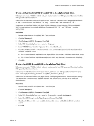 Create a Virtual Machine DRS Group (MSCS) in the vSphere Web Client 
Before you can create a VM-Host affinity rule, you must create the host DRS group and the virtual machine 
DRS group that the rule applies to. 
For a cluster of virtual machines on one physical host, create one virtual machine DRS group that contains 
all MSCS virtual machines. For example, VMGroup_1 contains MSCS_VM_1 and MSCS_VM_2. 
For a cluster of virtual machines across physical hosts, create one virtual machines DRS group for each 
MSCS virtual machine. For example, VMGroup_1 contains MSCS_VM_1 and VMGroup_2 contains 
MSCS_VM_2. 
Procedure 
1 Browse to the cluster in the vSphere Web Client navigator. 
2 Click the Manage tab. 
3 Click Settings, click DRS Groups and click Add. 
4 In the DRS Group dialog box, type a name for the group. 
5 Select VM DRS Group from the Type drop down box and click Add. 
6 Click the check box next to a virtual machine to add it. Continue this process until all desired virtual 
machines have been added. 
n For a cluster of virtual machines on one physical host, add all MSCS virtual machines to one group. 
n For a cluster of virtual machines across physical hosts, add one MSCS virtual machine per group. 
7 Click OK. 
Create a Host DRS Group (MSCS) in the vSphere Web Client 
Before you can create a VM-Host affinity rule, you must create the host DRS group and the virtual machine 
DRS group that the rule applies to. 
For a cluster of virtual machines on one physical host, create one host DRS group that contains the ESXi 
hosts. For example, HostGroup_1 contains ESXi_HOST_1 and ESXi_HOST_2. 
For a cluster of virtual machines across physical hosts, create groups with sets of hosts that do not overlap. 
This ensures that virtual machines placed in different host groups do not ever run on the same host 
simultaneously. 
Procedure 
1 Browse to the cluster in the vSphere Web Client navigator. 
2 Click the Manage tab. 
3 Click Settings, click DRS Groups and click Add. 
4 In the DRS Group dialog box, type a name for the group (for example, HostGroup_1). 
5 Select Host DRS Group from the Type drop down box and click Add. 
6 Click the check box next to a host to add it. Continue this process until all desired hosts have been 
added. 
7 Click OK. 
Setup for Failover Clustering and Microsoft Cluster Service 
VMware, Inc. 25 
 