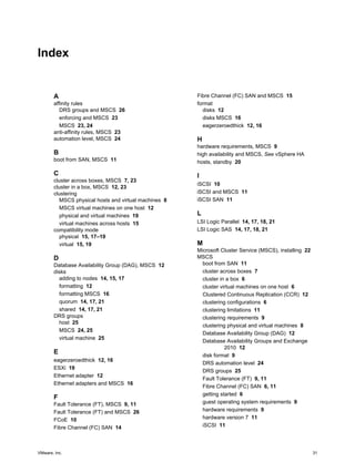 Index 
A 
affinity rules 
DRS groups and MSCS 26 
enforcing and MSCS 23 
MSCS 23, 24 
anti-affinity rules, MSCS 23 
automation level, MSCS 24 
B 
boot from SAN, MSCS 11 
C 
cluster across boxes, MSCS 7, 23 
cluster in a box, MSCS 12, 23 
clustering 
MSCS physical hosts and virtual machines 8 
MSCS virtual machines on one host 12 
physical and virtual machines 19 
virtual machines across hosts 15 
compatibility mode 
physical 15, 17–19 
virtual 15, 19 
D 
Database Availability Group (DAG), MSCS 12 
disks 
adding to nodes 14, 15, 17 
formatting 12 
formatting MSCS 16 
quorum 14, 17, 21 
shared 14, 17, 21 
DRS groups 
host 25 
MSCS 24, 25 
virtual machine 25 
E 
eagerzeroedthick 12, 16 
ESXi 19 
Ethernet adapter 12 
Ethernet adapters and MSCS 16 
F 
Fault Tolerance (FT), MSCS 9, 11 
Fault Tolerance (FT) and MSCS 26 
FCoE 10 
Fibre Channel (FC) SAN 14 
Fibre Channel (FC) SAN and MSCS 15 
format 
disks 12 
disks MSCS 16 
eagerzeroedthick 12, 16 
H 
hardware requirements, MSCS 9 
high availability and MSCS, See vSphere HA 
hosts, standby 20 
I 
iSCSI 10 
iSCSI and MSCS 11 
iSCSI SAN 11 
L 
LSI Logic Parallel 14, 17, 18, 21 
LSI Logic SAS 14, 17, 18, 21 
M 
Microsoft Cluster Service (MSCS), installing 22 
MSCS 
boot from SAN 11 
cluster across boxes 7 
cluster in a box 6 
cluster virtual machines on one host 6 
Clustered Continuous Replication (CCR) 12 
clustering configurations 6 
clustering limitations 11 
clustering requirements 9 
clustering physical and virtual machines 8 
Database Availability Group (DAG) 12 
Database Availability Groups and Exchange 
2010 12 
disk format 9 
DRS automation level 24 
DRS groups 25 
Fault Tolerance (FT) 9, 11 
Fibre Channel (FC) SAN 6, 11 
getting started 6 
guest operating system requirements 9 
hardware requirements 9 
hardware version 7 11 
iSCSI 11 
VMware, Inc. 31 
 
