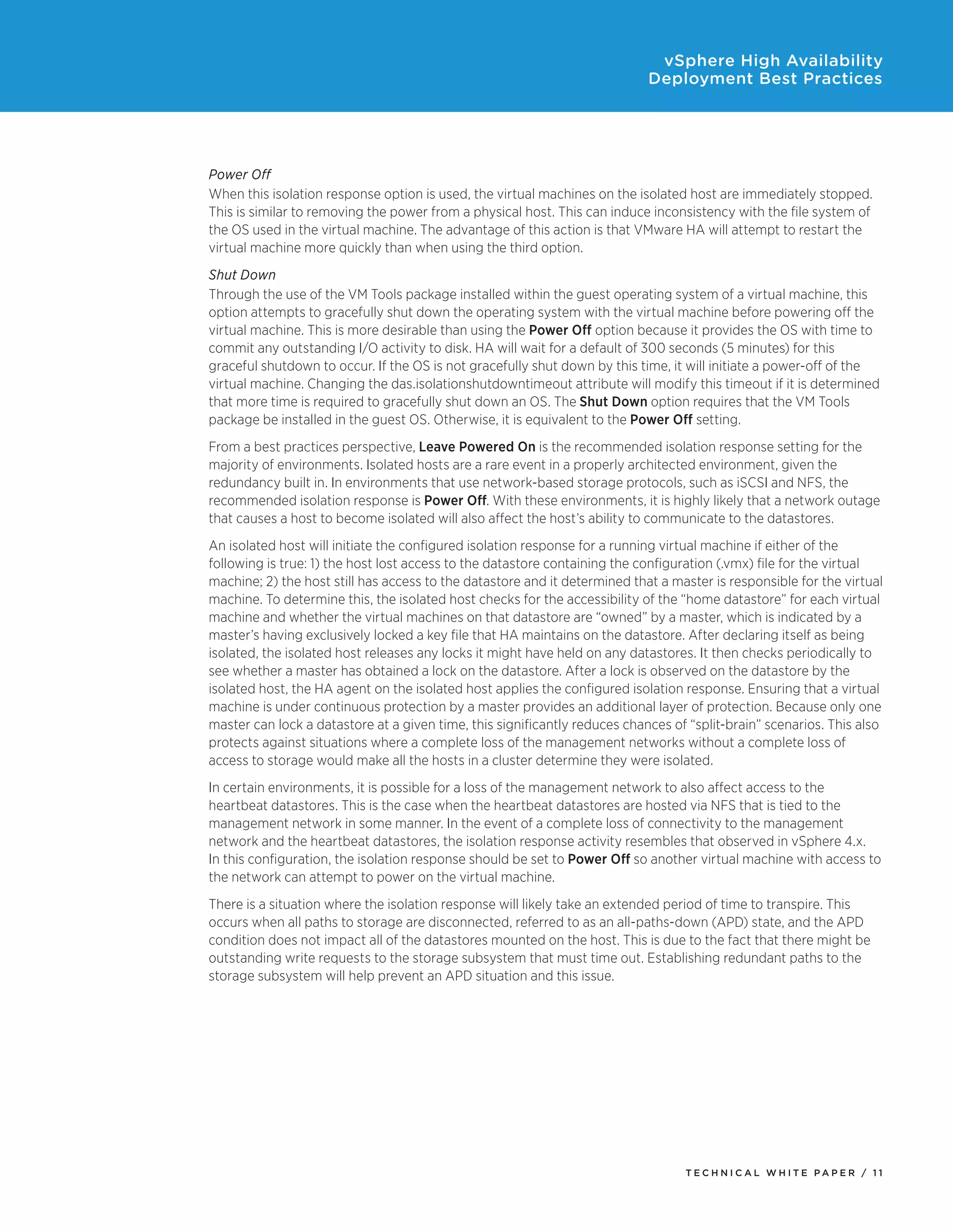 vSphere High Availability
                                                                            Deployment Best Practices




Power Off
When this isolation response option is used, the virtual machines on the isolated host are immediately stopped.
This is similar to removing the power from a physical host. This can induce inconsistency with the file system of
the OS used in the virtual machine. The advantage of this action is that VMware HA will attempt to restart the
virtual machine more quickly than when using the third option.
Shut Down
Through the use of the VM Tools package installed within the guest operating system of a virtual machine, this
option attempts to gracefully shut down the operating system with the virtual machine before powering off the
virtual machine. This is more desirable than using the Power Off option because it provides the OS with time to
commit any outstanding I/O activity to disk. HA will wait for a default of 300 seconds (5 minutes) for this
graceful shutdown to occur. If the OS is not gracefully shut down by this time, it will initiate a power-off of the
virtual machine. Changing the das.isolationshutdowntimeout attribute will modify this timeout if it is determined
that more time is required to gracefully shut down an OS. The Shut Down option requires that the VM Tools
package be installed in the guest OS. Otherwise, it is equivalent to the Power Off setting.
From a best practices perspective, Leave Powered On is the recommended isolation response setting for the
majority of environments. Isolated hosts are a rare event in a properly architected environment, given the
redundancy built in. In environments that use network-based storage protocols, such as iSCSI and NFS, the
recommended isolation response is Power Off. With these environments, it is highly likely that a network outage
that causes a host to become isolated will also affect the host’s ability to communicate to the datastores.
An isolated host will initiate the configured isolation response for a running virtual machine if either of the
following is true: 1) the host lost access to the datastore containing the configuration (.vmx) file for the virtual
machine; 2) the host still has access to the datastore and it determined that a master is responsible for the virtual
machine. To determine this, the isolated host checks for the accessibility of the “home datastore” for each virtual
machine and whether the virtual machines on that datastore are “owned” by a master, which is indicated by a
master’s having exclusively locked a key file that HA maintains on the datastore. After declaring itself as being
isolated, the isolated host releases any locks it might have held on any datastores. It then checks periodically to
see whether a master has obtained a lock on the datastore. After a lock is observed on the datastore by the
isolated host, the HA agent on the isolated host applies the configured isolation response. Ensuring that a virtual
machine is under continuous protection by a master provides an additional layer of protection. Because only one
master can lock a datastore at a given time, this significantly reduces chances of “split-brain” scenarios. This also
protects against situations where a complete loss of the management networks without a complete loss of
access to storage would make all the hosts in a cluster determine they were isolated.
In certain environments, it is possible for a loss of the management network to also affect access to the
heartbeat datastores. This is the case when the heartbeat datastores are hosted via NFS that is tied to the
management network in some manner. In the event of a complete loss of connectivity to the management
network and the heartbeat datastores, the isolation response activity resembles that observed in vSphere 4.x.
In this configuration, the isolation response should be set to Power Off so another virtual machine with access to
the network can attempt to power on the virtual machine.
There is a situation where the isolation response will likely take an extended period of time to transpire. This
occurs when all paths to storage are disconnected, referred to as an all-paths-down (APD) state, and the APD
condition does not impact all of the datastores mounted on the host. This is due to the fact that there might be
outstanding write requests to the storage subsystem that must time out. Establishing redundant paths to the
storage subsystem will help prevent an APD situation and this issue.




                                                                                  TEC H N I C A L WH ITE PA P E R / 11
 