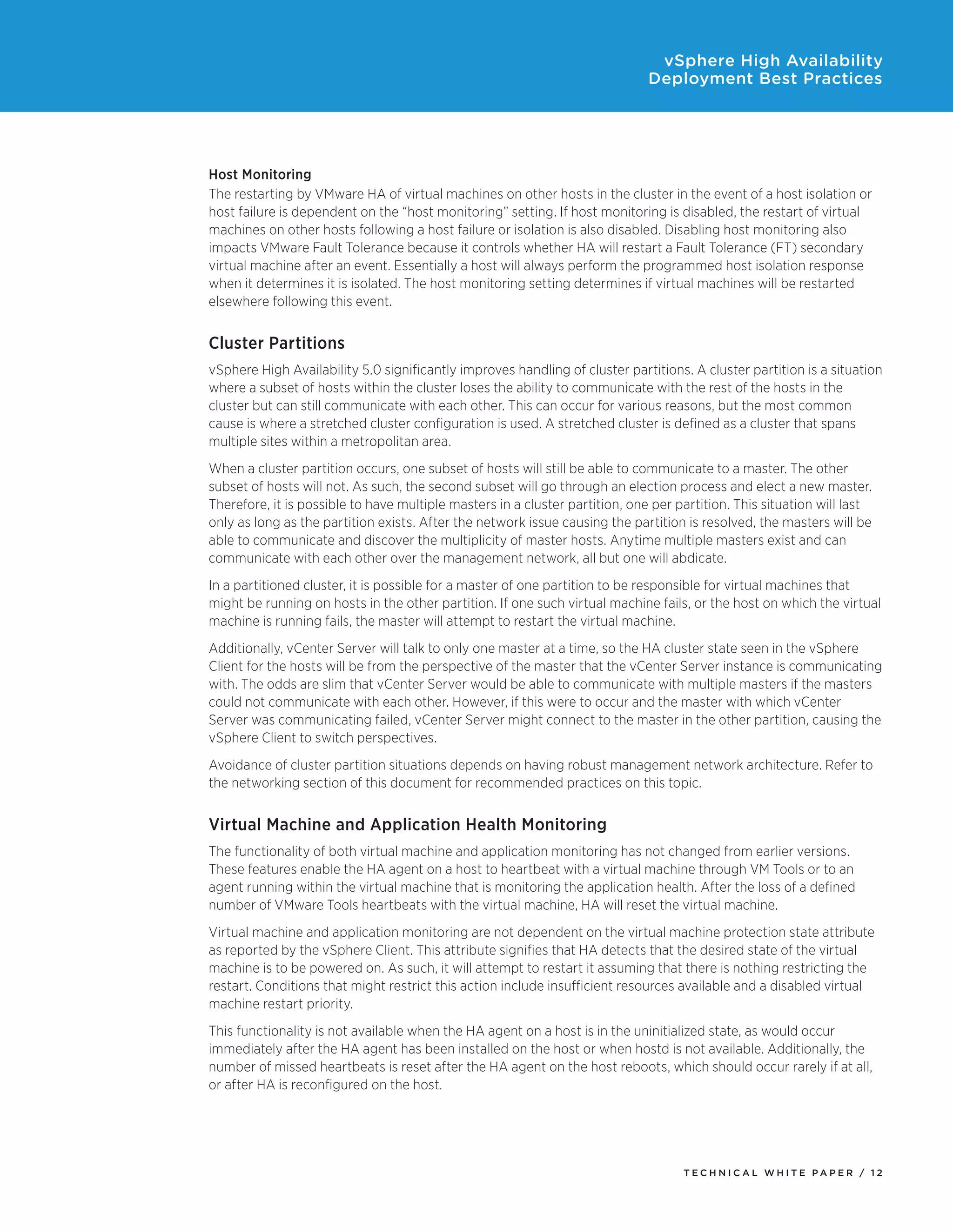 vSphere High Availability
                                                                              Deployment Best Practices




Host Monitoring
The restarting by VMware HA of virtual machines on other hosts in the cluster in the event of a host isolation or
host failure is dependent on the “host monitoring” setting. If host monitoring is disabled, the restart of virtual
machines on other hosts following a host failure or isolation is also disabled. Disabling host monitoring also
impacts VMware Fault Tolerance because it controls whether HA will restart a Fault Tolerance (FT) secondary
virtual machine after an event. Essentially a host will always perform the programmed host isolation response
when it determines it is isolated. The host monitoring setting determines if virtual machines will be restarted
elsewhere following this event.


Cluster Partitions
vSphere High Availability 5.0 significantly improves handling of cluster partitions. A cluster partition is a situation
where a subset of hosts within the cluster loses the ability to communicate with the rest of the hosts in the
cluster but can still communicate with each other. This can occur for various reasons, but the most common
cause is where a stretched cluster configuration is used. A stretched cluster is defined as a cluster that spans
multiple sites within a metropolitan area.
When a cluster partition occurs, one subset of hosts will still be able to communicate to a master. The other
subset of hosts will not. As such, the second subset will go through an election process and elect a new master.
Therefore, it is possible to have multiple masters in a cluster partition, one per partition. This situation will last
only as long as the partition exists. After the network issue causing the partition is resolved, the masters will be
able to communicate and discover the multiplicity of master hosts. Anytime multiple masters exist and can
communicate with each other over the management network, all but one will abdicate.
In a partitioned cluster, it is possible for a master of one partition to be responsible for virtual machines that
might be running on hosts in the other partition. If one such virtual machine fails, or the host on which the virtual
machine is running fails, the master will attempt to restart the virtual machine.
Additionally, vCenter Server will talk to only one master at a time, so the HA cluster state seen in the vSphere
Client for the hosts will be from the perspective of the master that the vCenter Server instance is communicating
with. The odds are slim that vCenter Server would be able to communicate with multiple masters if the masters
could not communicate with each other. However, if this were to occur and the master with which vCenter
Server was communicating failed, vCenter Server might connect to the master in the other partition, causing the
vSphere Client to switch perspectives.
Avoidance of cluster partition situations depends on having robust management network architecture. Refer to
the networking section of this document for recommended practices on this topic.


Virtual Machine and Application Health Monitoring
The functionality of both virtual machine and application monitoring has not changed from earlier versions.
These features enable the HA agent on a host to heartbeat with a virtual machine through VM Tools or to an
agent running within the virtual machine that is monitoring the application health. After the loss of a defined
number of VMware Tools heartbeats with the virtual machine, HA will reset the virtual machine.
Virtual machine and application monitoring are not dependent on the virtual machine protection state attribute
as reported by the vSphere Client. This attribute signifies that HA detects that the desired state of the virtual
machine is to be powered on. As such, it will attempt to restart it assuming that there is nothing restricting the
restart. Conditions that might restrict this action include insufficient resources available and a disabled virtual
machine restart priority.
This functionality is not available when the HA agent on a host is in the uninitialized state, as would occur
immediately after the HA agent has been installed on the host or when hostd is not available. Additionally, the
number of missed heartbeats is reset after the HA agent on the host reboots, which should occur rarely if at all,
or after HA is reconfigured on the host.




                                                                                    TEC H N I C A L WH ITE PA P E R / 12
 