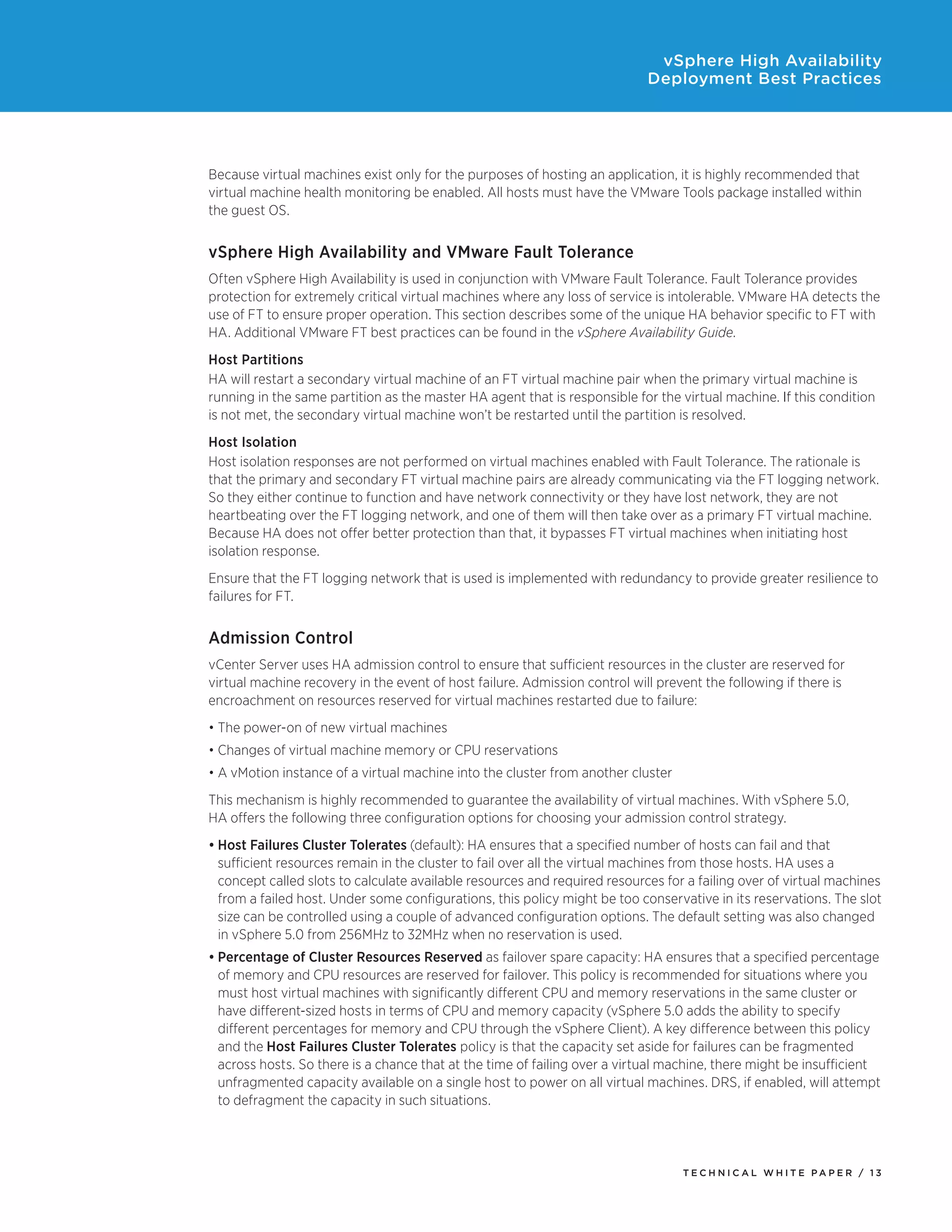 vSphere High Availability
                                                                            Deployment Best Practices




Because virtual machines exist only for the purposes of hosting an application, it is highly recommended that
virtual machine health monitoring be enabled. All hosts must have the VMware Tools package installed within
the guest OS.


vSphere High Availability and VMware Fault Tolerance
Often vSphere High Availability is used in conjunction with VMware Fault Tolerance. Fault Tolerance provides
protection for extremely critical virtual machines where any loss of service is intolerable. VMware HA detects the
use of FT to ensure proper operation. This section describes some of the unique HA behavior specific to FT with
HA. Additional VMware FT best practices can be found in the vSphere Availability Guide.
Host Partitions
HA will restart a secondary virtual machine of an FT virtual machine pair when the primary virtual machine is
running in the same partition as the master HA agent that is responsible for the virtual machine. If this condition
is not met, the secondary virtual machine won’t be restarted until the partition is resolved.
Host Isolation
Host isolation responses are not performed on virtual machines enabled with Fault Tolerance. The rationale is
that the primary and secondary FT virtual machine pairs are already communicating via the FT logging network.
So they either continue to function and have network connectivity or they have lost network, they are not
heartbeating over the FT logging network, and one of them will then take over as a primary FT virtual machine.
Because HA does not offer better protection than that, it bypasses FT virtual machines when initiating host
isolation response.
Ensure that the FT logging network that is used is implemented with redundancy to provide greater resilience to
failures for FT.


Admission Control
vCenter Server uses HA admission control to ensure that sufficient resources in the cluster are reserved for
virtual machine recovery in the event of host failure. Admission control will prevent the following if there is
encroachment on resources reserved for virtual machines restarted due to failure:
•	The power-on of new virtual machines
•	Changes of virtual machine memory or CPU reservations
•	A vMotion instance of a virtual machine into the cluster from another cluster
This mechanism is highly recommended to guarantee the availability of virtual machines. With vSphere 5.0,
HA offers the following three configuration options for choosing your admission control strategy.
•	Host Failures Cluster Tolerates (default): HA ensures that a specified number of hosts can fail and that
  sufficient resources remain in the cluster to fail over all the virtual machines from those hosts. HA uses a
  concept called slots to calculate available resources and required resources for a failing over of virtual machines
  from a failed host. Under some configurations, this policy might be too conservative in its reservations. The slot
  size can be controlled using a couple of advanced configuration options. The default setting was also changed
  in vSphere 5.0 from 256MHz to 32MHz when no reservation is used.
•	Percentage of Cluster Resources Reserved as failover spare capacity: HA ensures that a specified percentage
  of memory and CPU resources are reserved for failover. This policy is recommended for situations where you
  must host virtual machines with significantly different CPU and memory reservations in the same cluster or
  have different-sized hosts in terms of CPU and memory capacity (vSphere 5.0 adds the ability to specify
  different percentages for memory and CPU through the vSphere Client). A key difference between this policy
  and the Host Failures Cluster Tolerates policy is that the capacity set aside for failures can be fragmented
  across hosts. So there is a chance that at the time of failing over a virtual machine, there might be insufficient
  unfragmented capacity available on a single host to power on all virtual machines. DRS, if enabled, will attempt
  to defragment the capacity in such situations.




                                                                                  TEC H N I C A L WH ITE PA P E R / 13
 