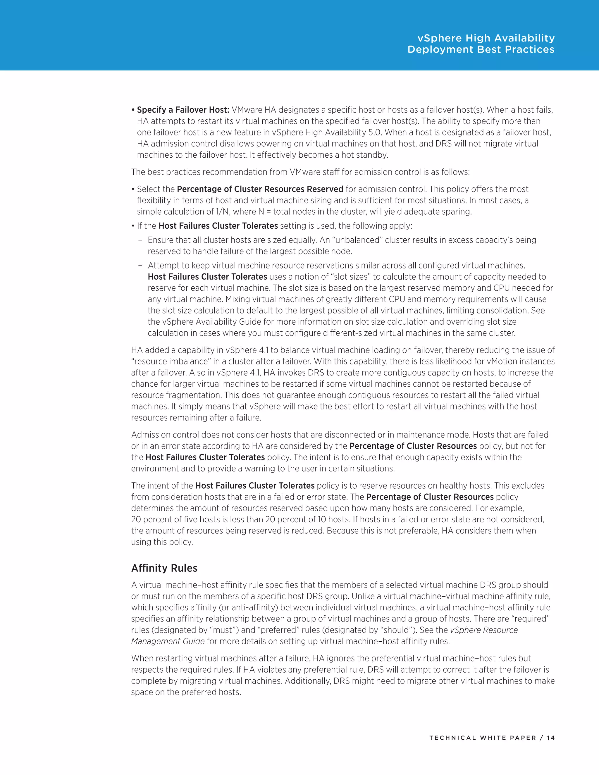 vSphere High Availability
                                                                              Deployment Best Practices




•	Specify a Failover Host: VMware HA designates a specific host or hosts as a failover host(s). When a host fails,
  HA attempts to restart its virtual machines on the specified failover host(s). The ability to specify more than
  one failover host is a new feature in vSphere High Availability 5.0. When a host is designated as a failover host,
  HA admission control disallows powering on virtual machines on that host, and DRS will not migrate virtual
  machines to the failover host. It effectively becomes a hot standby.
The best practices recommendation from VMware staff for admission control is as follows:
•	Select the Percentage of Cluster Resources Reserved for admission control. This policy offers the most
  flexibility in terms of host and virtual machine sizing and is sufficient for most situations. In most cases, a
  simple calculation of 1/N, where N = total nodes in the cluster, will yield adequate sparing.
•	If the Host Failures Cluster Tolerates setting is used, the following apply:
 –	 Ensure that all cluster hosts are sized equally. An “unbalanced” cluster results in excess capacity’s being
    reserved to handle failure of the largest possible node.
 –	 Attempt to keep virtual machine resource reservations similar across all configured virtual machines.
    Host Failures Cluster Tolerates uses a notion of “slot sizes” to calculate the amount of capacity needed to
    reserve for each virtual machine. The slot size is based on the largest reserved memory and CPU needed for
    any virtual machine. Mixing virtual machines of greatly different CPU and memory requirements will cause
    the slot size calculation to default to the largest possible of all virtual machines, limiting consolidation. See
    the vSphere Availability Guide for more information on slot size calculation and overriding slot size
    calculation in cases where you must configure different-sized virtual machines in the same cluster.
HA added a capability in vSphere 4.1 to balance virtual machine loading on failover, thereby reducing the issue of
“resource imbalance” in a cluster after a failover. With this capability, there is less likelihood for vMotion instances
after a failover. Also in vSphere 4.1, HA invokes DRS to create more contiguous capacity on hosts, to increase the
chance for larger virtual machines to be restarted if some virtual machines cannot be restarted because of
resource fragmentation. This does not guarantee enough contiguous resources to restart all the failed virtual
machines. It simply means that vSphere will make the best effort to restart all virtual machines with the host
resources remaining after a failure.
Admission control does not consider hosts that are disconnected or in maintenance mode. Hosts that are failed
or in an error state according to HA are considered by the Percentage of Cluster Resources policy, but not for
the Host Failures Cluster Tolerates policy. The intent is to ensure that enough capacity exists within the
environment and to provide a warning to the user in certain situations.
The intent of the Host Failures Cluster Tolerates policy is to reserve resources on healthy hosts. This excludes
from consideration hosts that are in a failed or error state. The Percentage of Cluster Resources policy
determines the amount of resources reserved based upon how many hosts are considered. For example,
20 percent of five hosts is less than 20 percent of 10 hosts. If hosts in a failed or error state are not considered,
the amount of resources being reserved is reduced. Because this is not preferable, HA considers them when
using this policy.


Affinity Rules
A virtual machine–host affinity rule specifies that the members of a selected virtual machine DRS group should
or must run on the members of a specific host DRS group. Unlike a virtual machine–virtual machine affinity rule,
which specifies affinity (or anti-affinity) between individual virtual machines, a virtual machine–host affinity rule
specifies an affinity relationship between a group of virtual machines and a group of hosts. There are “required”
rules (designated by “must”) and “preferred” rules (designated by “should”). See the vSphere Resource
Management Guide for more details on setting up virtual machine–host affinity rules.
When restarting virtual machines after a failure, HA ignores the preferential virtual machine–host rules but
respects the required rules. If HA violates any preferential rule, DRS will attempt to correct it after the failover is
complete by migrating virtual machines. Additionally, DRS might need to migrate other virtual machines to make
space on the preferred hosts.




                                                                                    TEC H N I C A L WH ITE PA P E R / 14
 