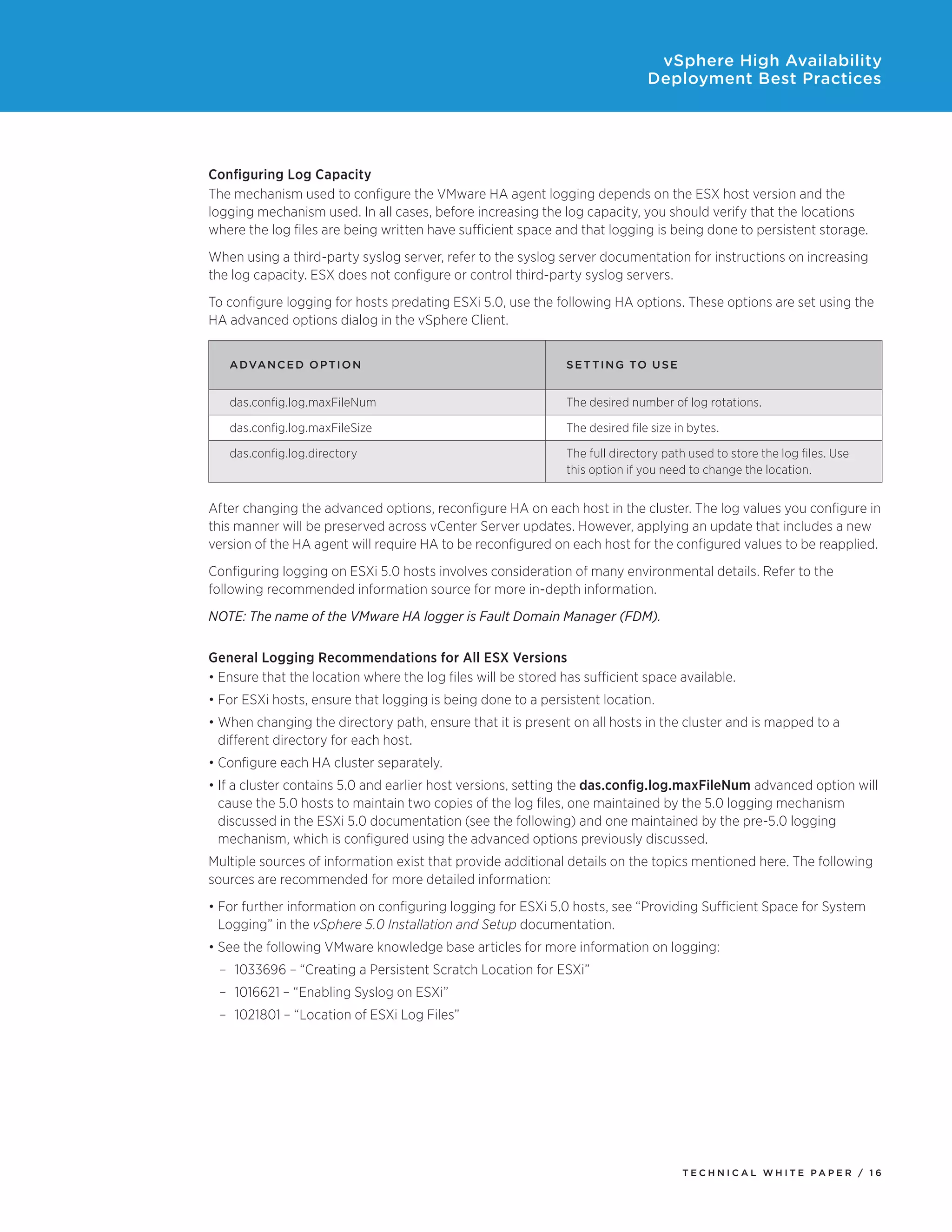 vSphere High Availability
                                                                               Deployment Best Practices




Configuring Log Capacity
The mechanism used to configure the VMware HA agent logging depends on the ESX host version and the
logging mechanism used. In all cases, before increasing the log capacity, you should verify that the locations
where the log files are being written have sufficient space and that logging is being done to persistent storage.
When using a third-party syslog server, refer to the syslog server documentation for instructions on increasing
the log capacity. ESX does not configure or control third-party syslog servers.
To configure logging for hosts predating ESXi 5.0, use the following HA options. These options are set using the
HA advanced options dialog in the vSphere Client.


   A dvanc e d Op t i o n                                      S e t t in g to Us e


   das.config.log.maxFileNum                                   The desired number of log rotations.

   das.config.log.maxFileSize                                  The desired file size in bytes.

   das.config.log.directory                                    The full directory path used to store the log files. Use
                                                               this option if you need to change the location.


After changing the advanced options, reconfigure HA on each host in the cluster. The log values you configure in
this manner will be preserved across vCenter Server updates. However, applying an update that includes a new
version of the HA agent will require HA to be reconfigured on each host for the configured values to be reapplied.
Configuring logging on ESXi 5.0 hosts involves consideration of many environmental details. Refer to the
following recommended information source for more in-depth information.
NOTE: The name of the VMware HA logger is Fault Domain Manager (FDM).

General Logging Recommendations for All ESX Versions
•	Ensure that the location where the log files will be stored has sufficient space available.
•	For ESXi hosts, ensure that logging is being done to a persistent location.
•	When changing the directory path, ensure that it is present on all hosts in the cluster and is mapped to a
  different directory for each host.
•	Configure each HA cluster separately.
•	If a cluster contains 5.0 and earlier host versions, setting the das.config.log.maxFileNum advanced option will
  cause the 5.0 hosts to maintain two copies of the log files, one maintained by the 5.0 logging mechanism
  discussed in the ESXi 5.0 documentation (see the following) and one maintained by the pre-5.0 logging
  mechanism, which is configured using the advanced options previously discussed.
Multiple sources of information exist that provide additional details on the topics mentioned here. The following
sources are recommended for more detailed information:
•	For further information on configuring logging for ESXi 5.0 hosts, see “Providing Sufficient Space for System
  Logging” in the vSphere 5.0 Installation and Setup documentation.
•	See the following VMware knowledge base articles for more information on logging:
 –	 1033696 – “Creating a Persistent Scratch Location for ESXi”
 –	 1016621 – “Enabling Syslog on ESXi”
 –	 1021801 – “Location of ESXi Log Files”




                                                                                      TEC H N I C A L WH ITE PA P E R / 1 6
 