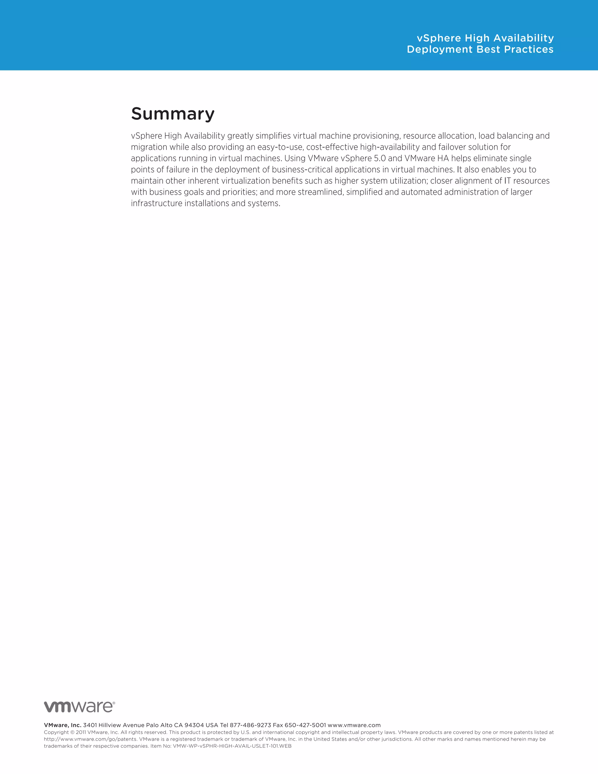 vSphere High Availability
                                                                                                                                                 Deployment Best Practices




                                  Summary
                                  vSphere High Availability greatly simplifies virtual machine provisioning, resource allocation, load balancing and
                                  migration while also providing an easy-to-use, cost-effective high-availability and failover solution for
                                  applications running in virtual machines. Using VMware vSphere 5.0 and VMware HA helps eliminate single
                                  points of failure in the deployment of business-critical applications in virtual machines. It also enables you to
                                  maintain other inherent virtualization benefits such as higher system utilization; closer alignment of IT resources
                                  with business goals and priorities; and more streamlined, simplified and automated administration of larger
                                  infrastructure installations and systems.




VMware, Inc. 3401 Hillview Avenue Palo Alto CA 94304 USA Tel 877-486-9273 Fax 650-427-5001 www.vmware.com
Copyright © 2011 VMware, Inc. All rights reserved. This product is protected by U.S. and international copyright and intellectual property laws. VMware products are covered by one or more patents listed at
http://www.vmware.com/go/patents. VMware is a registered trademark or trademark of VMware, Inc. in the United States and/or other jurisdictions. All other marks and names mentioned herein may be
trademarks of their respective companies. Item No: VMW-WP-vSPHR-HIGH-AVAIL-USLET-101.WEB
 
