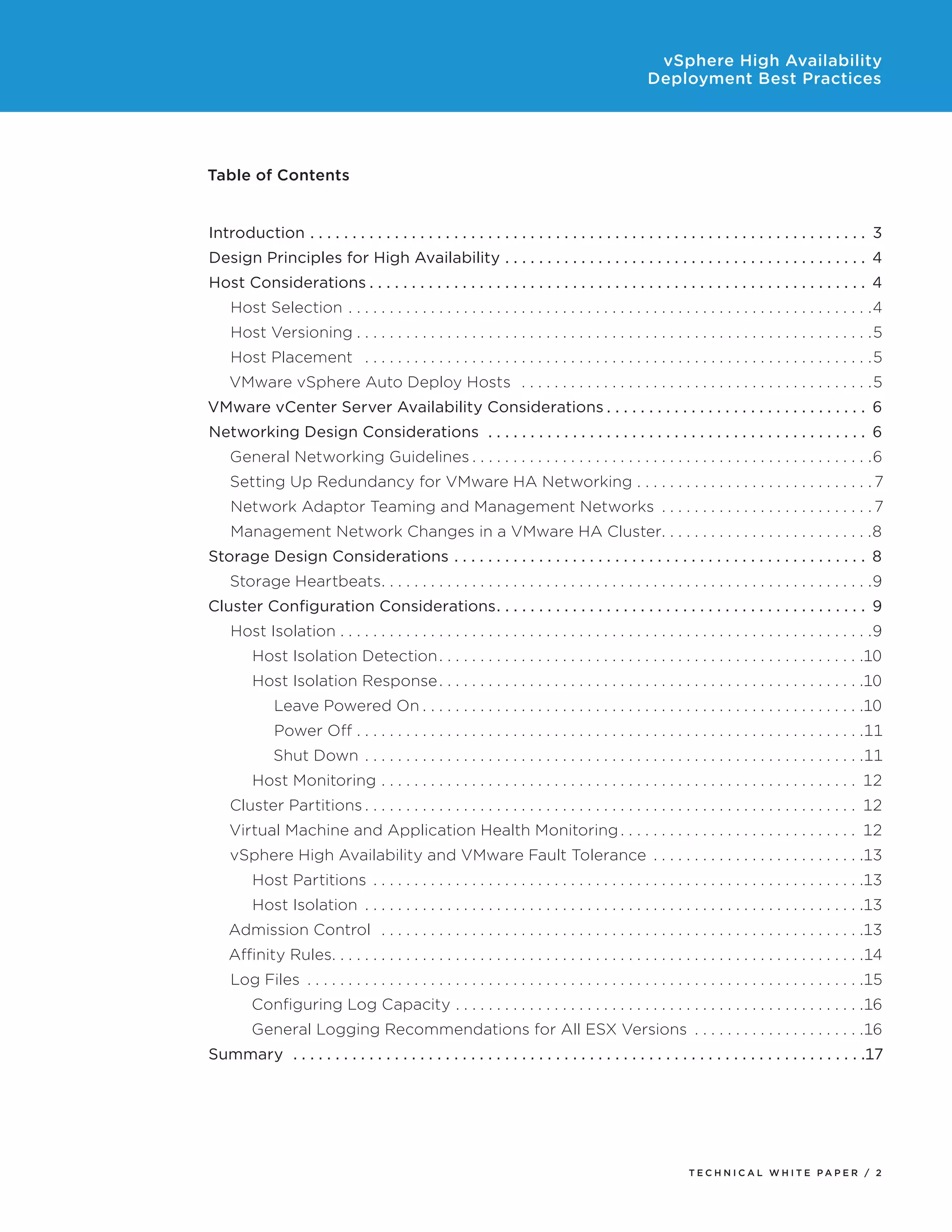 vSphere High Availability
                                                                                                                                               Deployment Best Practices




Table of Contents


Introduction .  .  .  .  .  .  .  .  .  .  .  .  .  .  .  .  .  .  .  .  .  .  .  .  .  .  .  .  .  .  .  .  .  .  .  .  .  .  .  .  .  .  .  .  .  .  .  .  .  .  .  .  .  .  .  .  .  .  .  .  .  .  .  .  .  .  . 3
Design Principles for High Availability .  .  .  .  .  .  .  .  .  .  .  .  .  .  .  .  .  .  .  .  .  .  .  .  .  .  .  .  .  .  .  .  .  .  .  .  .  .  .  .  .  .  .  . 4
Host Considerations.  .  .  .  .  .  .  .  .  .  .  .  .  .  .  .  .  .  .  .  .  .  .  .  .  .  .  .  .  .  .  .  .  .  .  .  .  .  .  .  .  .  .  .  .  .  .  .  .  .  .  .  .  .  .  .  .  .  .  . 4
      Host Selection . .  .  .  .  .  .  .  .  .  .  .  .  .  .  .  .  .  .  .  .  .  .  .  .  .  .  .  .  .  .  .  .  .  .  .  .  .  .  .  .  .  .  .  .  .  .  .  .  .  .  .  .  .  .  .  .  .  .  .  .  .  .  . 4
      Host Versioning.  .  .  .  .  .  .  .  .  .  .  .  .  .  .  .  .  .  .  .  .  .  .  .  .  .  .  .  .  .  .  .  .  .  .  .  .  .  .  .  .  .  .  .  .  .  .  .  .  .  .  .  .  .  .  .  .  .  .  .  .  .  . 5
      Host Placement .  .  .  .  .  .  .  .  .  .  .  .  .  .  .  .  .  .  .  .  .  .  .  .  .  .  .  .  .  .  .  .  .  .  .  .  .  .  .  .  .  .  .  .  .  .  .  .  .  .  .  .  .  .  .  .  .  .  .  .  .  . 5
      VMware vSphere Auto Deploy Hosts .  .  .  .  .  .  .  .  .  .  .  .  .  .  .  .  .  .  .  .  .  .  .  .  .  .  .  .  .  .  .  .  .  .  .  .  .  .  .  .  .  .  . 5
VMware vCenter Server Availability Considerations.  .  .  .  .  .  .  .  .  .  .  .  .  .  .  .  .  .  .  .  .  .  .  .  .  .  .  .  .  .  .  . 6
Networking Design Considerations .  .  .  .  .  .  .  .  .  .  .  .  .  .  .  .  .  .  .  .  .  .  .  .  .  .  .  .  .  .  .  .  .  .  .  .  .  .  .  .  .  .  .  .  .  . 6
      General Networking Guidelines.  .  .  .  .  .  .  .  .  .  .  .  .  .  .  .  .  .  .  .  .  .  .  .  .  .  .  .  .  .  .  .  .  .  .  .  .  .  .  .  .  .  .  .  .  .  .  .  . 6
      Setting Up Redundancy for VMware HA Networking.  .  .  .  .  .  .  .  .  .  .  .  .  .  .  .  .  .  .  .  .  .  .  .  .  .  .  .  . 7
      Network Adaptor Teaming and Management Networks .  .  .  .  .  .  .  .  .  .  .  .  .  .  .  .  .  .  .  .  .  .  .  .  .  . 7
      Management Network Changes in a VMware HA Cluster  .  .  .  .  .  .  .  .  .  .  .  .  .  .  .  .  .  .  .  .  .  .  .  . 8
                                                      . .
Storage Design Considerations .  .  .  .  .  .  .  .  .  .  .  .  .  .  .  .  .  .  .  .  .  .  .  .  .  .  .  .  .  .  .  .  .  .  .  .  .  .  .  .  .  .  .  .  .  .  .  .  .  . 8
      Storage Heartbeats  .  .  .  .  .  .  .  .  .  .  .  .  .  .  .  .  .  .  .  .  .  .  .  .  .  .  .  .  .  .  .  .  .  .  .  .  .  .  .  .  .  .  .  .  .  .  .  .  .  .  .  .  .  .  .  .  .  . 9
                       . .
Cluster Configuration Considerations  .  .  .  .  .  .  .  .  .  .  .  .  .  .  .  .  .  .  .  .  .  .  .  .  .  .  .  .  .  .  .  .  .  .  .  .  .  .  .  .  .  .  . 9
                                    . .
      Host Isolation . . . . . . . . . . . . . . . . . . . . . . . . . . . . . . . . . . . . . . . . . . . . . . . . . . . . . . . . . . . . . . . . .9
             Host Isolation Detection.  .  .  .  .  .  .  .  .  .  .  .  .  .  .  .  .  .  .  .  .  .  .  .  .  .  .  .  .  .  .  .  .  .  .  .  .  .  .  .  .  .  .  .  .  .  .  .  .  .  .  . 10
             Host Isolation Response.  .  .  .  .  .  .  .  .  .  .  .  .  .  .  .  .  .  .  .  .  .  .  .  .  .  .  .  .  .  .  .  .  .  .  .  .  .  .  .  .  .  .  .  .  .  .  .  .  .  .  . 10
                    Leave Powered On.  .  .  .  .  .  .  .  .  .  .  .  .  .  .  .  .  .  .  .  .  .  .  .  .  .  .  .  .  .  .  .  .  .  .  .  .  .  .  .  .  .  .  .  .  .  .  .  .  .  .  .  .  . 10
                    Power Off.  .  .  .  .  .  .  .  .  .  .  .  .  .  .  .  .  .  .  .  .  .  .  .  .  .  .  .  .  .  .  .  .  .  .  .  .  .  .  .  .  .  .  .  .  .  .  .  .  .  .  .  .  .  .  .  .  .  .  .  .  . 11
                    Shut Down .  .  .  .  .  .  .  .  .  .  .  .  .  .  .  .  .  .  .  .  .  .  .  .  .  .  .  .  .  .  .  .  .  .  .  .  .  .  .  .  .  .  .  .  .  .  .  .  .  .  .  .  .  .  .  .  .  .  .  .  . 11
             Host Monitoring .  .  .  .  .  .  .  .  .  .  .  .  .  .  .  .  .  .  .  .  .  .  .  .  .  .  .  .  .  .  .  .  .  .  .  .  .  .  .  .  .  .  .  .  .  .  .  .  .  .  .  .  .  .  .  .  .  .  . 12
      Cluster Partitions.  .  .  .  .  .  .  .  .  .  .  .  .  .  .  .  .  .  .  .  .  .  .  .  .  .  .  .  .  .  .  .  .  .  .  .  .  .  .  .  .  .  .  .  .  .  .  .  .  .  .  .  .  .  .  .  .  .  .  .  . 12
      Virtual Machine and Application Health Monitoring.  .  .  .  .  .  .  .  .  .  .  .  .  .  .  .  .  .  .  .  .  .  .  .  .  .  .  .  .  . 12
      vSphere High Availability and VMware Fault Tolerance .  .  .  .  .  .  .  .  .  .  .  .  .  .  .  .  .  .  .  .  .  .  .  .  .  . 13
             Host Partitions .  .  .  .  .  .  .  .  .  .  .  .  .  .  .  .  .  .  .  .  .  .  .  .  .  .  .  .  .  .  .  .  .  .  .  .  .  .  .  .  .  .  .  .  .  .  .  .  .  .  .  .  .  .  .  .  .  .  .  . 13
             Host Isolation .  .  .  .  .  .  .  .  .  .  .  .  .  .  .  .  .  .  .  .  .  .  .  .  .  .  .  .  .  .  .  .  .  .  .  .  .  .  .  .  .  .  .  .  .  .  .  .  .  .  .  .  .  .  .  .  .  .  .  .  . 13
      Admission Control .  .  .  .  .  .  .  .  .  .  .  .  .  .  .  .  .  .  .  .  .  .  .  .  .  .  .  .  .  .  .  .  .  .  .  .  .  .  .  .  .  .  .  .  .  .  .  .  .  .  .  .  .  .  .  .  .  .  . 13
      Affinity Rules  .  .  .  .  .  .  .  .  .  .  .  .  .  .  .  .  .  .  .  .  .  .  .  .  .  .  .  .  .  .  .  .  .  .  .  .  .  .  .  .  .  .  .  .  .  .  .  .  .  .  .  .  .  .  .  .  .  .  .  .  .  .  . 14
                   . .
      Log Files .  .  .  .  .  .  .  .  .  .  .  .  .  .  .  .  .  .  .  .  .  .  .  .  .  .  .  .  .  .  .  .  .  .  .  .  .  .  .  .  .  .  .  .  .  .  .  .  .  .  .  .  .  .  .  .  .  .  .  .  .  .  .  .  .  .  .  . 15
             Configuring Log Capacity .  .  .  .  .  .  .  .  .  .  .  .  .  .  .  .  .  .  .  .  .  .  .  .  .  .  .  .  .  .  .  .  .  .  .  .  .  .  .  .  .  .  .  .  .  .  .  .  .  . 16
             General Logging Recommendations for All ESX Versions .  .  .  .  .  .  .  .  .  .  .  .  .  .  .  .  .  .  .  .  . 16
Summary .  .  .  .  .  .  .  .  .  .  .  .  .  .  .  .  .  .  .  .  .  .  .  .  .  .  .  .  .  .  .  .  .  .  .  .  .  .  .  .  .  .  .  .  .  .  .  .  .  .  .  .  .  .  .  .  .  .  .  .  .  .  .  .  .  .  .  . 17




                                                                                                                                                             TEC H N I C A L WH ITE PA P E R / 2
 