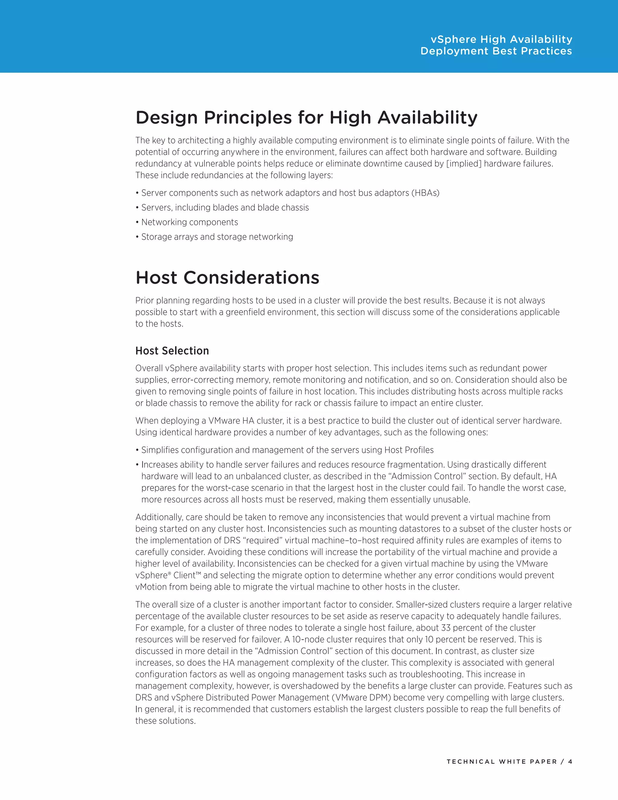 vSphere High Availability
                                                                             Deployment Best Practices




Design Principles for High Availability
The key to architecting a highly available computing environment is to eliminate single points of failure. With the
potential of occurring anywhere in the environment, failures can affect both hardware and software. Building
redundancy at vulnerable points helps reduce or eliminate downtime caused by [implied] hardware failures.
These include redundancies at the following layers:
•	Server components such as network adaptors and host bus adaptors (HBAs)
•	Servers, including blades and blade chassis
•	Networking components
•	Storage arrays and storage networking



Host Considerations
Prior planning regarding hosts to be used in a cluster will provide the best results. Because it is not always
possible to start with a greenfield environment, this section will discuss some of the considerations applicable
to the hosts.


Host Selection
Overall vSphere availability starts with proper host selection. This includes items such as redundant power
supplies, error-correcting memory, remote monitoring and notification, and so on. Consideration should also be
given to removing single points of failure in host location. This includes distributing hosts across multiple racks
or blade chassis to remove the ability for rack or chassis failure to impact an entire cluster.
When deploying a VMware HA cluster, it is a best practice to build the cluster out of identical server hardware.
Using identical hardware provides a number of key advantages, such as the following ones:
•	Simplifies configuration and management of the servers using Host Profiles
•	Increases ability to handle server failures and reduces resource fragmentation. Using drastically different
  hardware will lead to an unbalanced cluster, as described in the “Admission Control” section. By default, HA
  prepares for the worst-case scenario in that the largest host in the cluster could fail. To handle the worst case,
  more resources across all hosts must be reserved, making them essentially unusable.
Additionally, care should be taken to remove any inconsistencies that would prevent a virtual machine from
being started on any cluster host. Inconsistencies such as mounting datastores to a subset of the cluster hosts or
the implementation of DRS “required” virtual machine–to–host required affinity rules are examples of items to
carefully consider. Avoiding these conditions will increase the portability of the virtual machine and provide a
higher level of availability. Inconsistencies can be checked for a given virtual machine by using the VMware
vSphere® Client™ and selecting the migrate option to determine whether any error conditions would prevent
vMotion from being able to migrate the virtual machine to other hosts in the cluster.
The overall size of a cluster is another important factor to consider. Smaller-sized clusters require a larger relative
percentage of the available cluster resources to be set aside as reserve capacity to adequately handle failures.
For example, for a cluster of three nodes to tolerate a single host failure, about 33 percent of the cluster
resources will be reserved for failover. A 10-node cluster requires that only 10 percent be reserved. This is
discussed in more detail in the “Admission Control” section of this document. In contrast, as cluster size
increases, so does the HA management complexity of the cluster. This complexity is associated with general
configuration factors as well as ongoing management tasks such as troubleshooting. This increase in
management complexity, however, is overshadowed by the benefits a large cluster can provide. Features such as
DRS and vSphere Distributed Power Management (VMware DPM) become very compelling with large clusters.
In general, it is recommended that customers establish the largest clusters possible to reap the full benefits of
these solutions.



                                                                                    TEC H N I C A L WH ITE PA P E R / 4
 