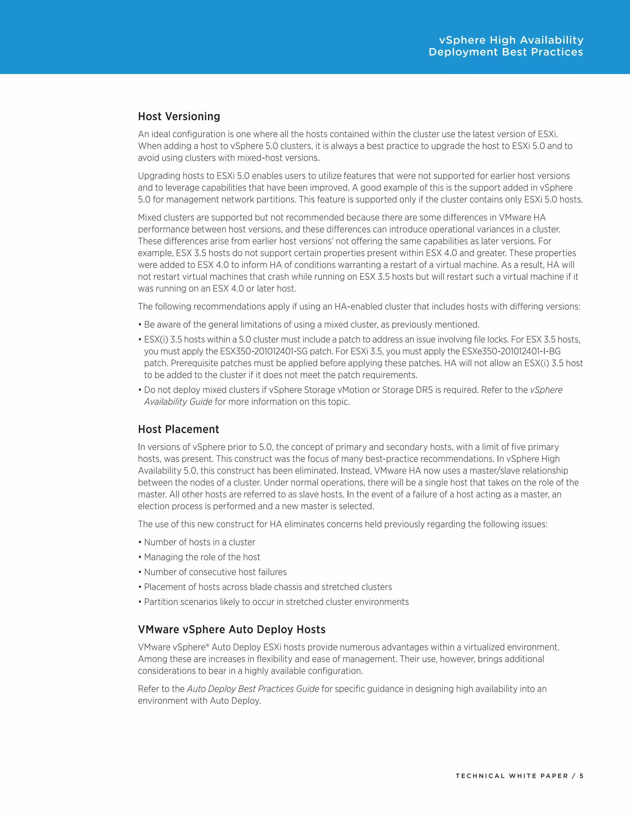 vSphere High Availability
                                                                              Deployment Best Practices




Host Versioning
An ideal configuration is one where all the hosts contained within the cluster use the latest version of ESXi.
When adding a host to vSphere 5.0 clusters, it is always a best practice to upgrade the host to ESXi 5.0 and to
avoid using clusters with mixed-host versions.
Upgrading hosts to ESXi 5.0 enables users to utilize features that were not supported for earlier host versions
and to leverage capabilities that have been improved. A good example of this is the support added in vSphere
5.0 for management network partitions. This feature is supported only if the cluster contains only ESXi 5.0 hosts.
Mixed clusters are supported but not recommended because there are some differences in VMware HA
performance between host versions, and these differences can introduce operational variances in a cluster.
These differences arise from earlier host versions’ not offering the same capabilities as later versions. For
example, ESX 3.5 hosts do not support certain properties present within ESX 4.0 and greater. These properties
were added to ESX 4.0 to inform HA of conditions warranting a restart of a virtual machine. As a result, HA will
not restart virtual machines that crash while running on ESX 3.5 hosts but will restart such a virtual machine if it
was running on an ESX 4.0 or later host.
The following recommendations apply if using an HA-enabled cluster that includes hosts with differing versions:
•	Be aware of the general limitations of using a mixed cluster, as previously mentioned.
•	ESX(i) 3.5 hosts within a 5.0 cluster must include a patch to address an issue involving file locks. For ESX 3.5 hosts,
  you must apply the ESX350-201012401-SG patch. For ESXi 3.5, you must apply the ESXe350-201012401-I-BG
  patch. Prerequisite patches must be applied before applying these patches. HA will not allow an ESX(i) 3.5 host
  to be added to the cluster if it does not meet the patch requirements.
•	Do not deploy mixed clusters if vSphere Storage vMotion or Storage DRS is required. Refer to the vSphere
  Availability Guide for more information on this topic.


Host Placement
In versions of vSphere prior to 5.0, the concept of primary and secondary hosts, with a limit of five primary
hosts, was present. This construct was the focus of many best-practice recommendations. In vSphere High
Availability 5.0, this construct has been eliminated. Instead, VMware HA now uses a master/slave relationship
between the nodes of a cluster. Under normal operations, there will be a single host that takes on the role of the
master. All other hosts are referred to as slave hosts. In the event of a failure of a host acting as a master, an
election process is performed and a new master is selected.
The use of this new construct for HA eliminates concerns held previously regarding the following issues:
•	Number of hosts in a cluster
•	Managing the role of the host
•	Number of consecutive host failures
•	Placement of hosts across blade chassis and stretched clusters
•	Partition scenarios likely to occur in stretched cluster environments


VMware vSphere Auto Deploy Hosts
VMware vSphere® Auto Deploy ESXi hosts provide numerous advantages within a virtualized environment.
Among these are increases in flexibility and ease of management. Their use, however, brings additional
considerations to bear in a highly available configuration.
Refer to the Auto Deploy Best Practices Guide for specific guidance in designing high availability into an
environment with Auto Deploy.




                                                                                      TEC H N I C A L WH ITE PA P E R / 5
 