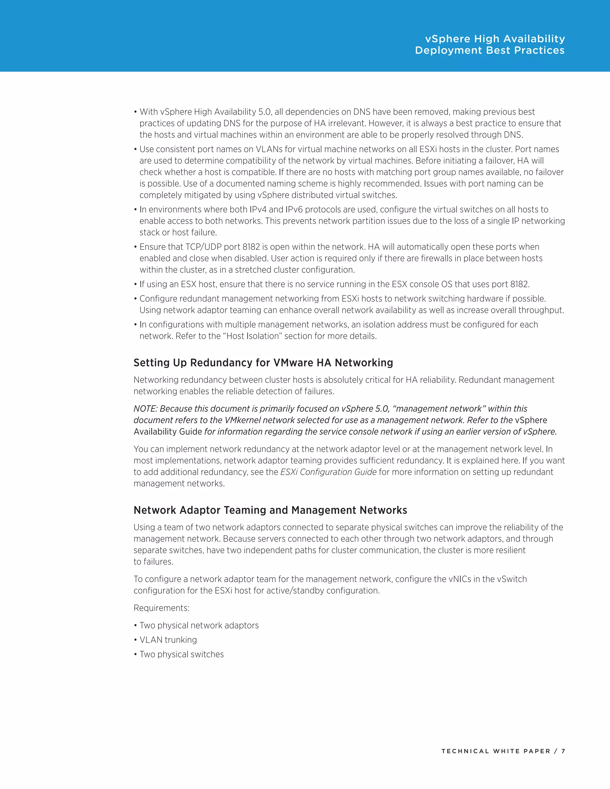 vSphere High Availability
                                                                           Deployment Best Practices




•	With vSphere High Availability 5.0, all dependencies on DNS have been removed, making previous best
  practices of updating DNS for the purpose of HA irrelevant. However, it is always a best practice to ensure that
  the hosts and virtual machines within an environment are able to be properly resolved through DNS.
•	Use consistent port names on VLANs for virtual machine networks on all ESXi hosts in the cluster. Port names
  are used to determine compatibility of the network by virtual machines. Before initiating a failover, HA will
  check whether a host is compatible. If there are no hosts with matching port group names available, no failover
  is possible. Use of a documented naming scheme is highly recommended. Issues with port naming can be
  completely mitigated by using vSphere distributed virtual switches.
•	In environments where both IPv4 and IPv6 protocols are used, configure the virtual switches on all hosts to
  enable access to both networks. This prevents network partition issues due to the loss of a single IP networking
  stack or host failure.
•	Ensure that TCP/UDP port 8182 is open within the network. HA will automatically open these ports when
  enabled and close when disabled. User action is required only if there are firewalls in place between hosts
  within the cluster, as in a stretched cluster configuration.
•	If using an ESX host, ensure that there is no service running in the ESX console OS that uses port 8182.
•	Configure redundant management networking from ESXi hosts to network switching hardware if possible.
  Using network adaptor teaming can enhance overall network availability as well as increase overall throughput.
•	In configurations with multiple management networks, an isolation address must be configured for each
  network. Refer to the “Host Isolation” section for more details.


Setting Up Redundancy for VMware HA Networking
Networking redundancy between cluster hosts is absolutely critical for HA reliability. Redundant management
networking enables the reliable detection of failures.
NOTE: Because this document is primarily focused on vSphere 5.0, “management network” within this
document refers to the VMkernel network selected for use as a management network. Refer to the vSphere
Availability Guide for information regarding the service console network if using an earlier version of vSphere.
You can implement network redundancy at the network adaptor level or at the management network level. In
most implementations, network adaptor teaming provides sufficient redundancy. It is explained here. If you want
to add additional redundancy, see the ESXi Configuration Guide for more information on setting up redundant
management networks.


Network Adaptor Teaming and Management Networks
Using a team of two network adaptors connected to separate physical switches can improve the reliability of the
management network. Because servers connected to each other through two network adaptors, and through
separate switches, have two independent paths for cluster communication, the cluster is more resilient
to failures.
To configure a network adaptor team for the management network, configure the vNICs in the vSwitch
configuration for the ESXi host for active/standby configuration.
Requirements:
•	Two physical network adaptors
•	VLAN trunking
•	Two physical switches




                                                                                  TEC H N I C A L WH ITE PA P E R / 7
 