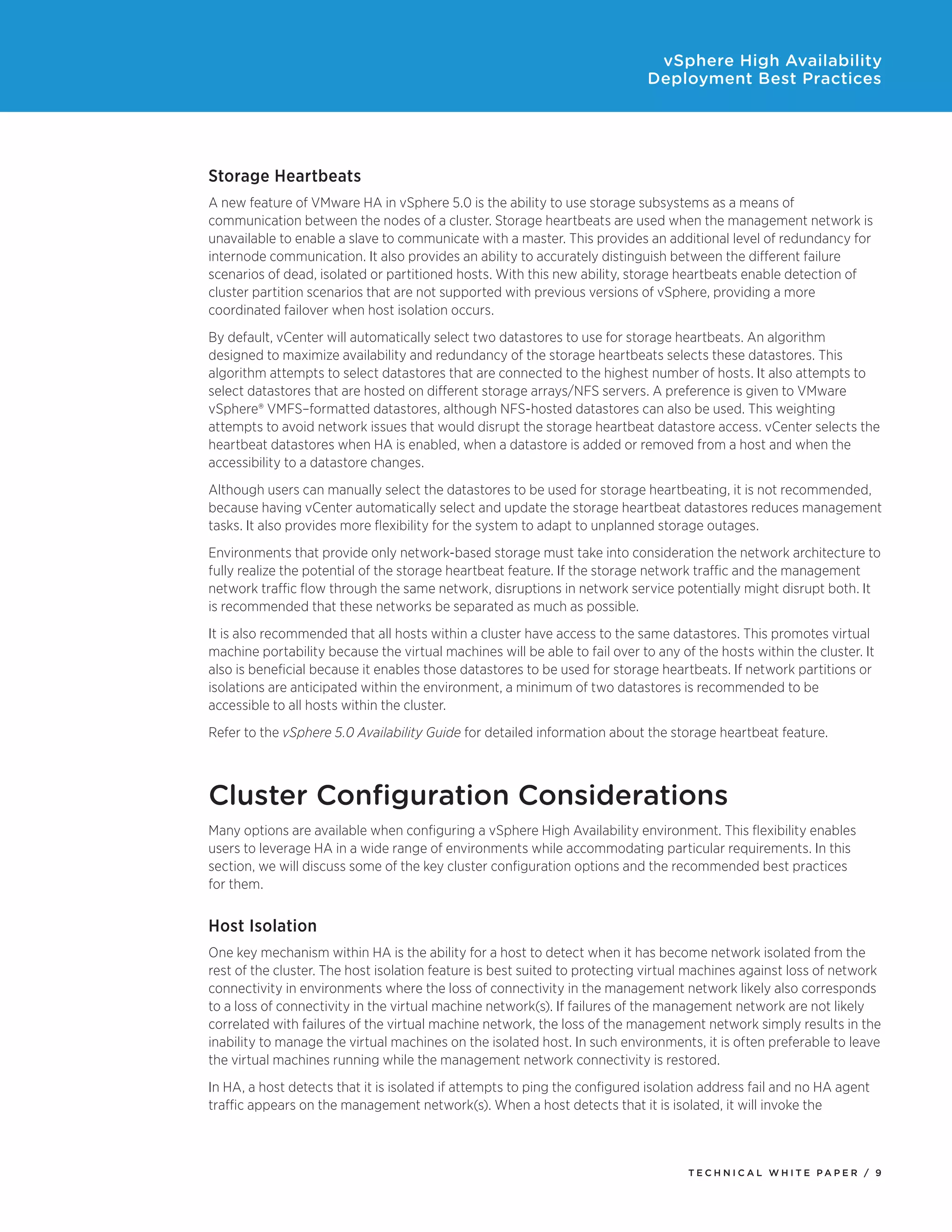 vSphere High Availability
                                                                             Deployment Best Practices




Storage Heartbeats
A new feature of VMware HA in vSphere 5.0 is the ability to use storage subsystems as a means of
communication between the nodes of a cluster. Storage heartbeats are used when the management network is
unavailable to enable a slave to communicate with a master. This provides an additional level of redundancy for
internode communication. It also provides an ability to accurately distinguish between the different failure
scenarios of dead, isolated or partitioned hosts. With this new ability, storage heartbeats enable detection of
cluster partition scenarios that are not supported with previous versions of vSphere, providing a more
coordinated failover when host isolation occurs.
By default, vCenter will automatically select two datastores to use for storage heartbeats. An algorithm
designed to maximize availability and redundancy of the storage heartbeats selects these datastores. This
algorithm attempts to select datastores that are connected to the highest number of hosts. It also attempts to
select datastores that are hosted on different storage arrays/NFS servers. A preference is given to VMware
vSphere® VMFS–formatted datastores, although NFS-hosted datastores can also be used. This weighting
attempts to avoid network issues that would disrupt the storage heartbeat datastore access. vCenter selects the
heartbeat datastores when HA is enabled, when a datastore is added or removed from a host and when the
accessibility to a datastore changes.
Although users can manually select the datastores to be used for storage heartbeating, it is not recommended,
because having vCenter automatically select and update the storage heartbeat datastores reduces management
tasks. It also provides more flexibility for the system to adapt to unplanned storage outages.
Environments that provide only network-based storage must take into consideration the network architecture to
fully realize the potential of the storage heartbeat feature. If the storage network traffic and the management
network traffic flow through the same network, disruptions in network service potentially might disrupt both. It
is recommended that these networks be separated as much as possible.
It is also recommended that all hosts within a cluster have access to the same datastores. This promotes virtual
machine portability because the virtual machines will be able to fail over to any of the hosts within the cluster. It
also is beneficial because it enables those datastores to be used for storage heartbeats. If network partitions or
isolations are anticipated within the environment, a minimum of two datastores is recommended to be
accessible to all hosts within the cluster.
Refer to the vSphere 5.0 Availability Guide for detailed information about the storage heartbeat feature.



Cluster Configuration Considerations
Many options are available when configuring a vSphere High Availability environment. This flexibility enables
users to leverage HA in a wide range of environments while accommodating particular requirements. In this
section, we will discuss some of the key cluster configuration options and the recommended best practices
for them.


Host Isolation
One key mechanism within HA is the ability for a host to detect when it has become network isolated from the
rest of the cluster. The host isolation feature is best suited to protecting virtual machines against loss of network
connectivity in environments where the loss of connectivity in the management network likely also corresponds
to a loss of connectivity in the virtual machine network(s). If failures of the management network are not likely
correlated with failures of the virtual machine network, the loss of the management network simply results in the
inability to manage the virtual machines on the isolated host. In such environments, it is often preferable to leave
the virtual machines running while the management network connectivity is restored.
In HA, a host detects that it is isolated if attempts to ping the configured isolation address fail and no HA agent
traffic appears on the management network(s). When a host detects that it is isolated, it will invoke the



                                                                                    TEC H N I C A L WH ITE PA P E R / 9
 