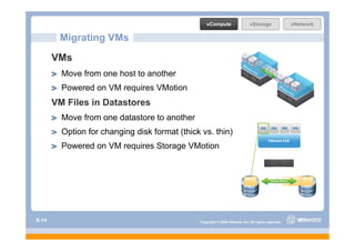 vCompute                   vStorage               vNetwork

        Migrating VMs
       VMs
         Move from one host to another
         Powered on VM requires VMotion
       VM Files in Datastores
         Move from one datastore to another
         Option for changing disk format (thick vs. thin)
         Powered on VM requires Storage VMotion




S-14                                           Copyright © 2009 VMware, Inc. All rights reserved.
 