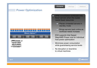 vCompute      vStorage      vNetwork

        Power Optimization
                                                         DPM consolidates workloads onto
                                                         fewer servers when the cluster
                                                         needs fewer resources
                                                              Places unneeded servers in
                                                              standby mode
  APP
  OS
        APP
        OS
              APP
              OS
                     APP
                     OS
                           APP
                           OS
                                 APP
                                 OS
                                       APP
                                       OS
                                             APP
                                             OS
                                                   APP
                                                   OS
                                                              Brings servers back online as
                                                              workload needs increase
                    VMware vSphere™
                                                         ESX supports Intel Speed
                                                         Step/AMD Power now for individual
                                                         host power optimization
   DPM brings
 DPM powers off
        p
  servers when
    server back                                          Minimizes power consumption
   online when
   requirements                                          while guaranteeing service levels
 load increases
     are lower
                                                         No disruption or downtime
                                                         to virtual machines



S-17
 