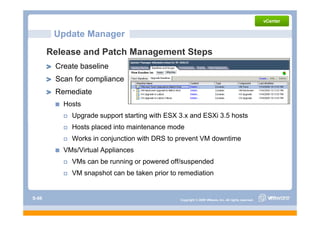 Update Manager
       Release and Patch Management Steps
        Create baseline
        Scan for compliance
        Remediate
          Hosts
            Upgrade support starting with ESX 3 and ESXi 3 5 h t
            U    d        t t ti      ith     3.x d      3.5 hosts
            Hosts placed into maintenance mode
            Works in conjunction with DRS to prevent VM downtime
          VMs/Virtual Appliances
            VMs can be running or p
                             g powered off/suspended
                                              p
            VM snapshot can be taken prior to remediation


S-66                                          Copyright © 2009 VMware, Inc. All rights reserved.
 