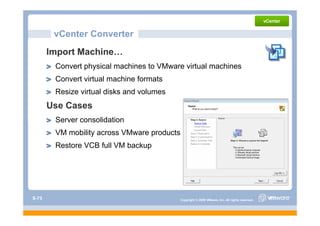 vCenter Converter
       Import Machine…
        Convert physical machines to VMware virtual machines
        Convert virtual machine formats
        Resize virtual disks and volumes
       Use Cases
        Server consolidation
        VM mobility across VMware products
        Restore VCB full VM backup




S-75                                         Copyright © 2009 VMware, Inc. All rights reserved.
 