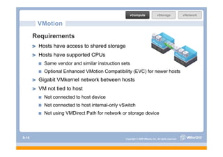 vCompute                   vStorage               vNetwork

        VMotion
       Requirements
        Hosts have access to shared storage
        Hosts have supported CPUs
          Same vendor and similar instruction sets
          Optional Enhanced VMotion Compatibility (EVC) for newer hosts
        Gigabit VMkernel network b t
        Gi bit VMk     l t     k between h t
                                         hosts
        VM not tied to host
          Not connected to host device
          Not connected to host internal-only vSwitch
          Not using VMDirect Path for network or storage device




S-16                                            Copyright © 2009 VMware, Inc. All rights reserved.
 
