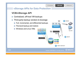 vStorage APIs for Data Protection
       VCB/vStorage API
        Centralized, off-host VM backups
        Third-party backup vendors to leverage
          Full, incremental, and differential backups
          File-level backup and restore
          Windows and Linux VMs




S-22                                             Copyright © 2009 VMware, Inc. All rights reserved.
 