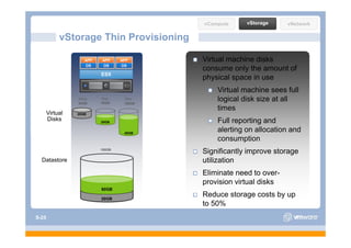 vCompute     vStorage     vNetwork

            vStorage Thin Provisioning

                    APP   APP     APP      Virtual machine disks
                    OS    OS      OS
                                           consume only the amount of
                          ESX
                                           physical space in use
                                               Virtual machine sees full
                 Thick
                 20GB
                          Thin
                          40GB
                                   Thin
                                   100GB
                                               logical disk size at all
                                               times
       Virtual   20GB
       Disks              20GB                 Full reporting and
                                                      p     g
                                   40GB
                                               alerting on allocation and
                                               consumption
                          100GB
                                           Significantly improve storage
  Datastore                                utilization
                                           Eliminate need to over-
                                           provision irt al
                                           pro ision virtual disks
                          60GB

                          20GB
                                           Reduce storage costs by up
                                           to 50%
S-25
 