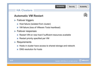 Availability                Security              Scalability

        HA Clusters
       Automatic VM Restart
        Failover triggers
          Host failure (isolated from cluster)
          VM failure (l
             f il    (loss of VM
                            f VMware Tools h
                                     T l heartbeat)
                                              b )
        Failover responses
          Restart VM on new host if sufficient resources available
          Restart priority specified per VM
        Requirements
          Hosts in cluster have access to shared storage and network
          DNS resolution for hosts




S-35                                             Copyright © 2009 VMware, Inc. All rights reserved.
 