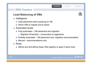 Availability                Security              Scalability

        DRS Clusters
       Load Balancing of VMs
        Intelligence
        I t lli
          Initial placement when powering on VM
          Which VMs to migrate and to where
        Automation levels
          Fully automated – VM placement and migration
             Migration thresholds – conservative to aggressive
          Partially automated – VM placement only, migration recommendation
          M    l           d ti      l
          Manual – recommendations only
        Rules
          Affinity and Anti-affinity (keep VMs together or apart if same host)
                       Anti affinity



S-37                                              Copyright © 2009 VMware, Inc. All rights reserved.
 