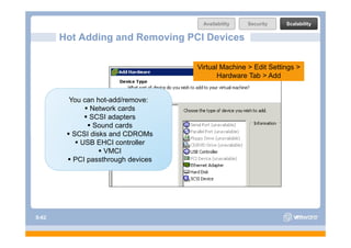 Availability   Security    Scalability

       Hot Adding and Removing PCI Devices

                                   Virtual Machine > Edit Settings >
                                          Hardware Tab > Add


        You can hot-add/remove:
              Network cards
              SCSI adapters
               Sound
               So nd cards
         SCSI disks and CDROMs
           USB EHCI controller
                  VMCI
         PCI passthrough devices




S-62
 